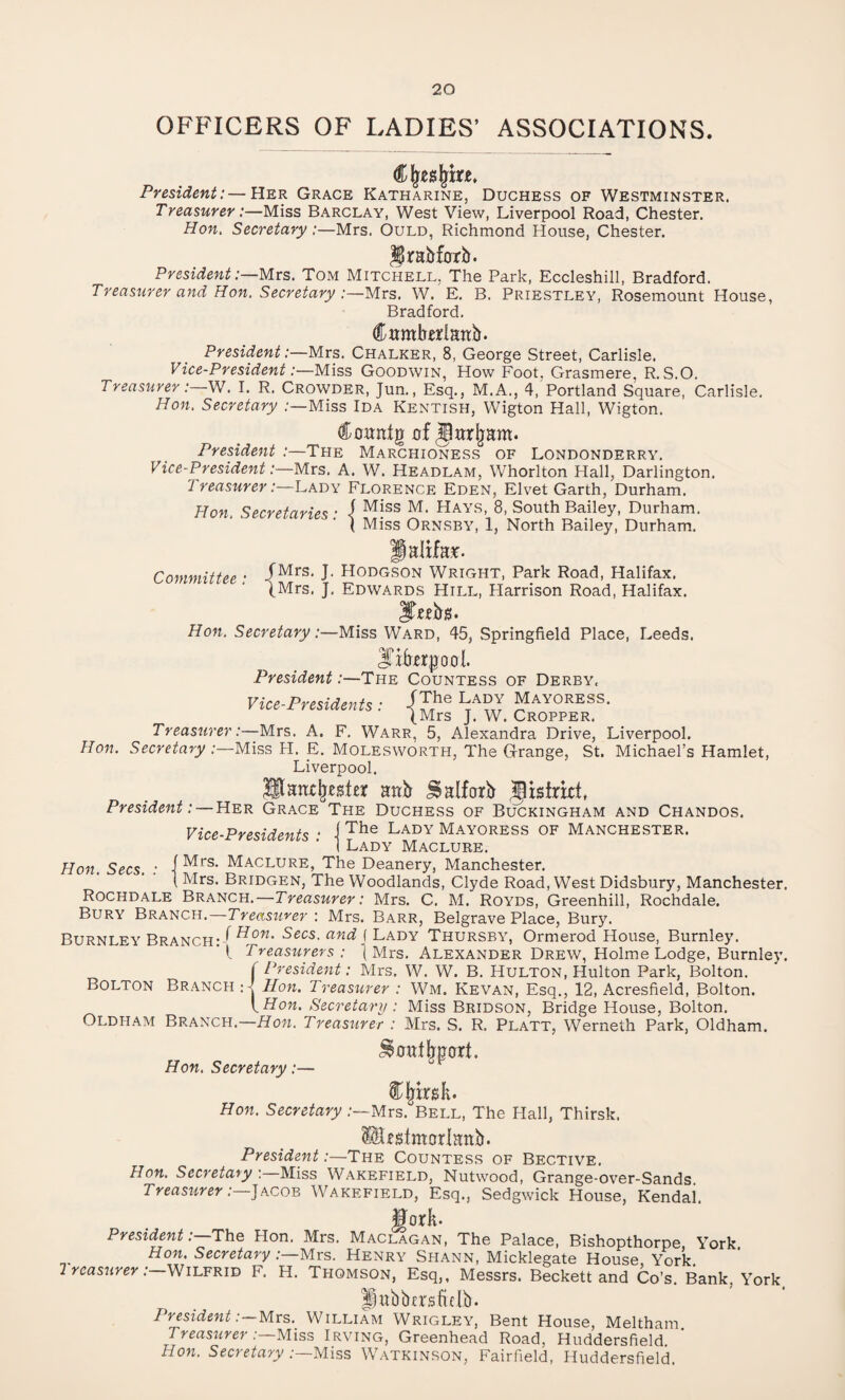 OFFICERS OF LADIES’ ASSOCIATIONS. President:—Her Grace Katharine, Duchess of Westminster. Treasurer:—Miss Barclay, West View, Liverpool Road, Chester. Hon. Secretary :—Mrs. Quld, Richmond House, Chester. JJrabfbtb. President:—Mrs. Tom Mitchell. The Park, Eccleshill, Bradford. Treasurer and Hon. Secretary :—Mrs. W. E. B. Priestley, Rosemount House, Bradford. Cwmbedatib. President:—Mrs. Chalker, 8, George Street, Carlisle. Vice-President:—Miss Goodwin, How Foot. Grasmere, R. S.O. Treasurer:—W. I. R. Crowder, Jun., Esq., M.A., 4, Portland Square, Carlisle. Hon. Secretary :—Miss Ida Kentish, Wigton Hall, Wigton. Coitnig of jlarjjam. President The Marchioness of Londonderry. Vice-President .‘—Mrs. A. W. Headlam, Whorlton Hall, Darlington. 1 reasurer:—Lady Florence Eden, Elvet Garth, Durham. Hon. Secretaries • i Miss M. Hays, 8, South Bailey, Durham. { Miss Ornsby, 1, North Bailey, Durham. Halifa*. Committee • /Mrs- J' Hodgson Wright, Park Road, Halifax. (Mrs. J. Edwards Hill, Harrison Road, Halifax. Hon. Secretary:—Miss Ward, 45, Springfield Place, Leeds. President:—The Countess of Derby, Vice-Presidents: -Uhe Mayoress. (Mrs J. W. Cropper. Treasurer:—Mrs. A. F. Warr, 5, Alexandra Drive, Liverpool. Hon. Secretary .-—Miss H. E. Molesworth, The Grange, St. Michael’s Hamlet, Liverpool. Jltandjester attb ^alforb §Stsfrkt, President: — Her Grace The Duchess of Buckingham and Chandos. Vice-Presidents • i The Lady Mayoress of Manchester. I Lady Maclure. Hon. Secs. : -[Mrs. Maclure, The Deanery, Manchester. Mrs. Bridgen, The Woodlands, Clyde Road, West Didsbury, Manchester. Rochdale Branch.—Treasurer: Mrs. C. M. Royds, Greenhill, Rochdale. Bury Branch.—Treasurer : Mrs. Barr, Belgrave Place, Bury. Rurni fy Branch-! Secs, and ( Lady Thursby, Ormerod House, Burnley. ' I. Treasurers : { Mrs. Alexander Drew, Holme Lodge, Burnley. ( President: Mrs. W. W. B. Hulton, Hulton Park, Bolton. Bolton Branch : Hon. Treasurer : Wm. Kevan, Esq., 12, Acresfield, Bolton. I Hon. Secretary: Miss Bridson, Bridge House, Bolton. Oldham Branch.—How. Treasurer : Mrs. S. R. Platt, Werneth Park, Oldham. Hon. Secretary:— Hon. Secretary -Mrs. Bell, The Hall, Thirsk. IBigtmcrrlattb. President:—The Countess of Bective. Hon. Secretary Miss Wakefield, Nutwood, Grange-over-Sands Treasurer:—Jacob Wakefield, Esq., Sedgwick House, Kendai. JJorJt. President:—The Hon. Mrs. Maclagan, The Palace, Bishopthorpe, York. Hon. Secretary : Mrs. Henry Spiann, Micklegate House, York. 1 reasurer: Wilfrid F. H. Thomson, Esq,, Messrs. Beckett and Co’s. Bank. York fpttbbcrsfidb. PresidentMrs. William Wrigley, Bent House, Meltham Treasurer :—Miss Irving, Greenhead Road, Huddersfield. Hon. Secretary :—Miss Watkinson, Fairfield, Huddersfield.
