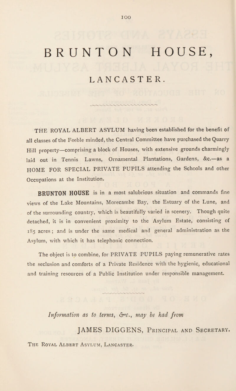 IOO BRUNTON HOUSE, LANCASTER. THE ROYAL ALBERT ASYLUM having been established for the benefit of all classes of the Feeble minded, the Central Committee have purchased the Quarry Hill property—comprising a block of Houses, with extensive grounds charmingly laid out in Tennis Lawns, Ornamental Plantations, Gardens, &c.—as a HOME FOR SPECIAL PRIVATE PUPILS attending the Schools and other Occupations at the Institution. BRUNTON HOUSE is in a most salubrious situation and commands fine views of the Lake Mountains, Morecambe Bay, the Estuary of the Lune, and of the surrounding country, which is beautifully varied in scenery. Though quite detached, it is in convenient proximity to the Asylum Estate, consisting of 185 acres ; and is under the same medical and general administration as the Asylum, with which it has telephonic connection. The object is to combine, for PRIVATE PUPILS paying remunerative rates the seclusion and comforts of a Private Residence with the hygienic, educational and training resources of a Public Institution under responsible management. Information as to terms, &*c.t may be had from JAMES DIGGENS, Principal and Secretary. The Royal Albert Asylum, Lancaster.