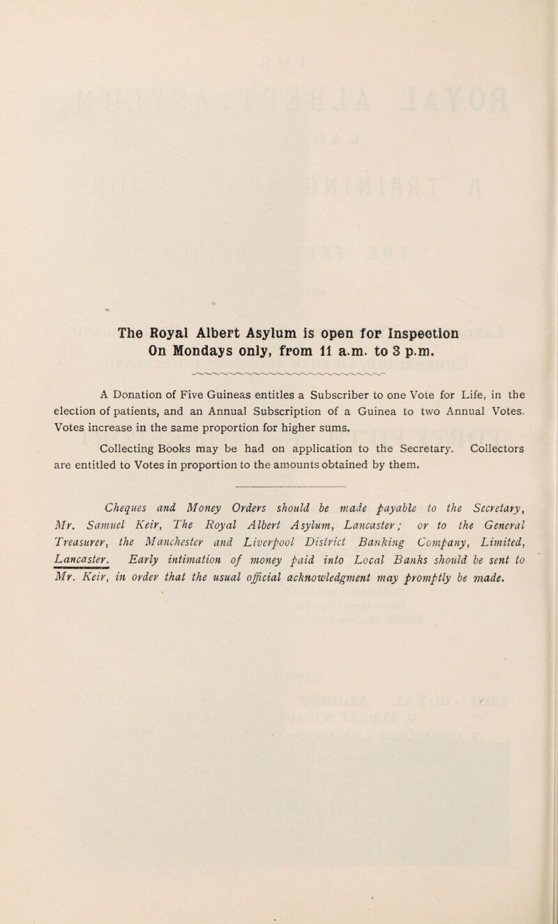 The Royal Albert Asylum is open for Inspection On Mondays only, from 11 a.m. to 3 p.m. A Donation of Five Guineas entitles a Subscriber to one Vote for Life, in the election of patients, and an Annual Subscription of a Guinea to two Annual Votes. Votes increase in the same proportion for higher sums. Collecting Books may be had on application to the Secretary. Collectors are entitled to Votes in proportion to the amounts obtained by them. Cheques and Money Orders should be made payable to the Secretary, Mr. Samuel Keir, The Royal Albert Asylum, Lancaster; or to the General Treasurer, the Manchester and Liverpool District Banking Company, Limited, Lancaster. Early intimation of money paid into Local Banks should be sent to Mr. Keir, in order that the usual official acknowledgment may promptly be made. S