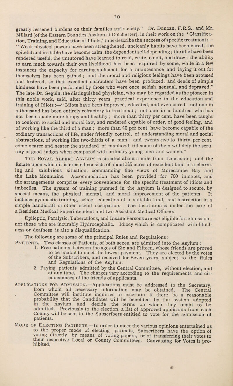 greatly lessened burdens on their families and society.” Dr. Duncan, F.R.S., and Mr. Millard (of the Eastern Counties’ Asylum at Colchester), in their work on the “ Classifica¬ tion, Training, and Education of Idiots,’’thus describe the success of specific treatment:— “ Weak physical powers have been strengthened, uncleanly habits have been cured, the spiteful and irritable have become calm, the dependent self-depending; the idle have been rendered useful, the untutored have learned to read, write, count, and draw; the ability to earn much towards their own livelihood has been acquired by some, while in a few instances the capacity for earning sufficient for a maintenance and laying it out for themselves has been gained; and the moral and religious feelings have been aroused and fostered, so that excellent characters have been produced, and deeds of simple kindness have been performed by those who were once selfish, sensual, and depraved.” The late Dr. Seguin, the distinguished physician, who may be regarded as the pioneer in this noble work, said, after thirty years’ practical experience in the education and training of Idiots :—“ Idiots have been improved, educated, and even cured ; not one in a thousand has been entirely refractory to treatment; not one in a hundred who has not been made more happy and healthy ; more than thirty per cent, have been taught to conform to social and moral law, and rendered capable of order, of good feeling, and of working like the third of a man ; more than 40 per cent, have become capable of the ordinary transactions of life, under friendly control, of understanding moral and social abstractions, of working like two-thirds of a man ; and twenty-five to thirty per cent, come nearer and nearer the standard of manhood, till some of them will defy the scru tiny of good judges when compared with ordinary young men and women.” The Royal Aleert Asylum is situated about a mile from Lancaster; and the Estate upon which it is erected consists of about 185 acres of excellent land in a charm¬ ing and salubrious situation, commanding fine views of Morecambe Bay and the Lake Mountains. Accommodation has been provided for 700 inmates, and the arrangements comprise every convenience for the specific treatment of idiots and imbeciles. The system of training pursued in the Asylum is designed to secure, by special means, the physical, mental, and moral improvement of the patients. It includes gymnastic training, school education of a suitable kind, and instruction in a simple handicraft or other useful occupation. The Institution is under the care of a Resident Medical Superintendent and two Assistant Medical Officers. Epileptic, Paralytic, Tuberculous, and Insane Persons are not eligible for admission ; nor those who are incurably Hydrocephalic. Idiocy which is complicated with blind¬ ness or deafness, is also a disqualification. The following are some of the principal Rules and Regulations : Patients.—Two classes of Patients, of both sexes, are admitted into the Asylum : 1. Free patients, between the ages of Six and Fifteen, whose friends are proved to be unable to meet the lowest payment. They are elected by the votes of the Subscribers, and received for Seven years, subject to the Rules and Regulations of the Asylum. 2. Paying patients admitted by the Central Committee, without election, and at any time. The charges vary according to the requirements and cir¬ cumstances of the friends of applicants. Applications for Admission.—Applications must be addressed to the Secretary, from whom all necessary information may be obtained. The Central Committee will institute inquiries to ascertain if there be a reasonable probability that the Candidates will be benefited by the system adopted in the Asylum, and decide the terms on which they ought to be admitted. Previously to the election, a list of approved applicants from each County will be sent to the Subscribers entitled to vote for the admission of patients. Mode of Electing Patients.—In order to meet the various opinions entertained as to the proper mode of electing patients, Subscribers have the option of voting directly by means of voting papers, or of transferring their votes to their respective Local or County Committees, Canvassing for Votes is pro¬ hibited, 3 r