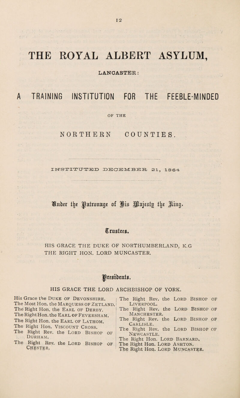 THE ROYAL ALBERT ASYLUM, LANCASTER: A TRAINING INSTITUTION FOR THE FEEBLE-MINDED OF THE NORTHERN COUNTIES. USTSTITTTTED DECEMBEB/ 21, 1864 % latronage of Jts pajeslg % Jthtg. HIS GRACE THE DUKE OF NORTHUMBERLAND, K.G THE RIGHT HON. LORD MUNCASTER. JRmbenfs. HIS GRACE THE LORD His Grace the Duke of Devonshire. The Most Hon. the Marquess of Zetland. The Right Hon. the Earl of Derby. The Right Hon. the Earl of Feversham. The Right Hon. the Earl of Lathom. The Right Hon. Viscount Cross. The Right Rev. the Lord Bishop of Durham. The Right Rev. the Lord Bishop of Chester, ARCHBISHOP OF YORK. I The Right Rev. the Lord Bishop of Liverpool. The Right Rev. the Lord Bishop of Manchester. The Right Rev. the Lord Bishop of Carlisle. The Right Rev. the Lord Bishop of Newcastle. The Right Hon. Lord Barnard. The Right Hon. Lord Ashton. The Right Hon. Lord Muncaster,