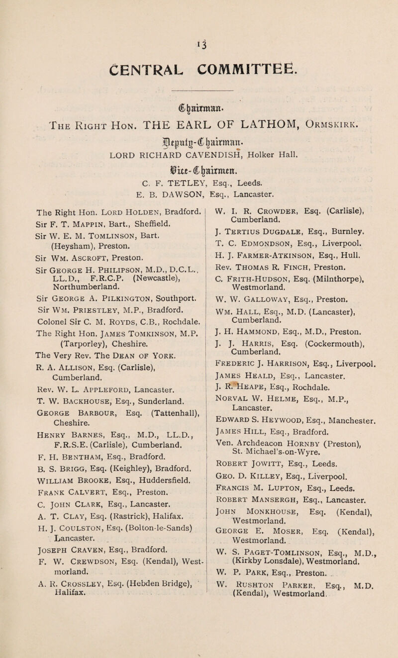 CENTRAL COMMITTEE. Chairman* The Right Hon. THE EARL OF FATHOM, Ormskirk. LORD RICHARD CAVENDISH, Holker Hall, ^iu-Cjmxnrtjen. C, F. TETLEY, Esq., Leeds. E. B. DAWSON, Esq., Lancaster. The Right Hon. Lord Holden, Bradford. Sir F. T. Mappin, Bart., Sheffield. Sir W. E. M. Tomlinson, Bart. (Heysham), Preston. Sir Wm. Ascroft, Preston. Sir George H. Philipson, M.D., D.C.L., LL.D., F.R.C.P. (Newcastle), Northumberland. Sir George A. Pilkington, Southport. Sir Wm. Priestley, M.P., Bradford. Colonel Sir C. M. Royds, C.B., Rochdale. The Right Hon. James Tomkinson, M.P. (Tarporley), Cheshire. The Very Rev. The Dean of York. R. A. Allison, Esq. (Carlisle), Cumberland. Rev. W. L. Appleford, Lancaster. T. W. Backhouse, Esq., Sunderland. George Barbour, Esq. (Tattenhall), Cheshire. Henry Barnes, Esq., M.D., LL.D., F.R.S.E. (Carlisle), Cumberland. F. H. Bentham, Esq., Bradford. B. S. Brigg, Esq. (Keighley), Bradford. William Brooke, Esq., Huddersfield. Frank Calvert, Esq., Preston. C. John Clark, Esq., Lancaster. A. T. Clay, Esq. (Rastrick), Halifax. H. J. Coulston, Esq. (Bolton-le-Sands) Lancaster. Joseph Craven, Esq., Bradford. F. W. Crewdson, Esq. (Kendal), West¬ morland. A. R. Crossley, Esq. (Hebden Bridge), Halifax. W. I. R. Crowder, Esq. (Carlisle), Cumberland. J. Tertius Dugdale, Esq., Burnley. T. C. Edmondson, Esq., Liverpool. H. J. Farmer-Atkinson, Esq., Hull. Rev. Thomas R. Finch, Preston. C. Frith-Hudson, Esq. (Milnthorpe), Westmorland, W. W. Galloway, Esq., Preston. Wm. Hall, Esq., M.D. (Lancaster), Cumberland. J. H. Hammond, Esq., M.D., Preston. J. J. Harris, Esq. (Cockermouth), Cumberland. Frederic J. Harrison, Esq., Liverpool. James Heald, Esq., Lancaster. J. R. Heaps, Esq., Rochdale. Norval W. Helme, Esq., M.P., Lancaster. Edward S. Heywood, Esq., Manchester. James Hill, Esq., Bradford. Ven. Archdeacon Hornby (Preston), St. Michael’s-on-Wyre. Robert Jowitt, Esq., Leeds. Geo. D. Killey, Esq., Liverpool. Francis M. Lupton, Esq., Leeds. Robert Mansergh, Esq., Lancaster. John Monkhouse, Esq. (Kendal), Westmorland. George E. Moser, Esq. (Kendal), Westmorland. W. S. Paget-Tomlinson, Esq., M.D., (Kirkby Lonsdale), Westmorland. W. P, Park, Esq., Preston. W. Rushton Parker, Esq., M.D. (Kendal), Westmorland.