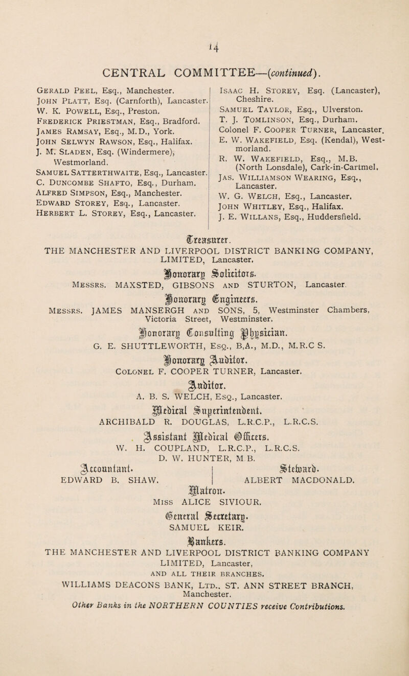 CENTRAL COMMITTEE—(continued). Gerald Peel, Esq., Manchester. John Platt, Esq. (Carnforth), Lancaster. W. K. Powell, Esq., Preston. Frederick Priestman, Esq., Bradford. James Ramsay, Esq., M. D., York. John Selwyn Rawson, Esq., Halifax. J. M. Sladen, Esq. (Windermere), Westmorland. Samuel Satterthwaite, Esq., Lancaster. C. Duncombe Shafto, Esq., Durham. Alfred Simpson, Esq., Manchester. Edward Storey, Esq., Lancaster. Herbert L. Storey, Esq., Lancaster. Isaac H. Storey, Esq. (Lancaster), Cheshire. Samuel Taylor, Esq., Ulverston. T. J. Tomlinson, Esq., Durham. Colonel F. Cooper Turner, Lancaster, E. W. Wakefield, Esq. (Kendal), West¬ morland. R. W. Wakefield, Esq., M.B. (North Lonsdale), Cark-in-Cartmel. Jas. Williamson Wearing, Esq., Lancaster. W. G. Welch, Esq., Lancaster. John Whitley, Esq., Halifax. J. E. Willans, Esq., Huddersfield. Creasrtrrr. THE MANCHESTER AND LIVERPOOL DISTRICT BANKING COMPANY, LIMITED, Lancaster. P otter arg JSolmtois. Messrs. MAXSTED, GIBSONS and STURTON, Lancaster. pottorarg (Btigittwrs. Messrs. JAMES MANSERGH and SONS, 5, Westminster Chambers, Victoria Street, Westminster. jponorarg CoiigttWitiJj |)Ijgsman. G. E. SPIUTTLEWORTH, Esq., B,A., M.D., M.R.CS. Pottorarg ^abiter. Colonel F. COOPER TURNER, Lancaster. 5-abiter. A. B, S. WELCH, Esq., Lancaster. JjUbital ^aperittUttbrnk ARCHIBALD R. DOUGLAS, L.R.C.P., L.R.C.S. Assistant JjjUbtcal <$ films. W. H. COUPLAND, L.R.C.P., L.R.C.S. D. W. HUNTER, M B. ^tdxsarb. giaomitaitt. EDWARD B. SHAW. Hlairott. Miss ALICE SIVIOUR. ALBERT MACDONALD. Enteral J&mrtarg. SAMUEL KEIR? jankers. THE MANCHESTER AND LIVERPOOL DISTRICT BANKING COMPANY LIMITED, Lancaster, and all their branches. WILLIAMS DEACONS BANK, Ltd.. ST. ANN STREET BRANCH, Manchester. Other Banks in the NORTHERN COUNTIES receive Contributions.