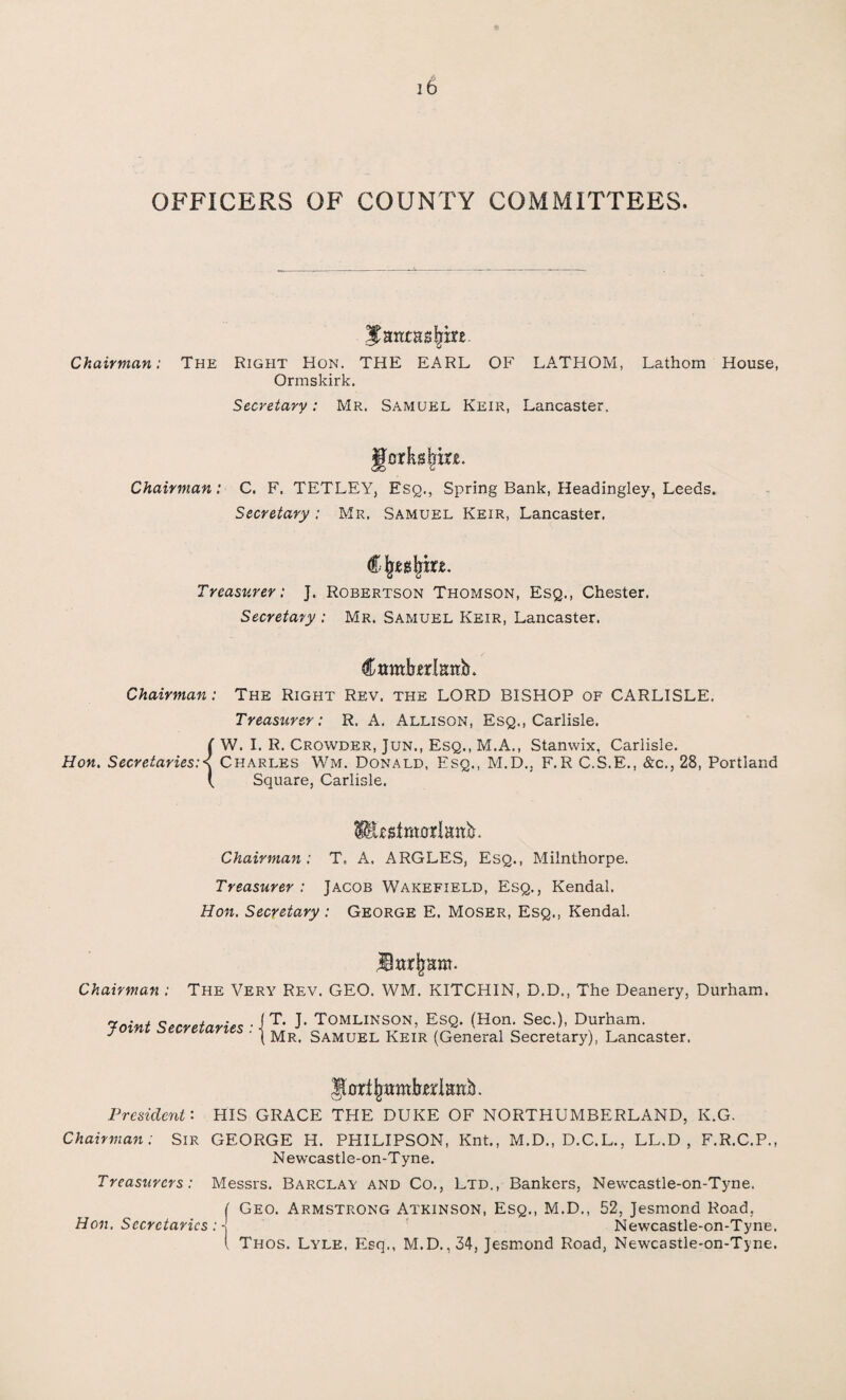 OFFICERS OF COUNTY COMMITTEES. Jatitasfym. Chairman: The Right Hon. THE EARL OF LA.THOM, Lathom House, Ormskirk. Secretary: Mr. Samuel Keir, Lancaster. Yorkshire. <30 O Chairman: C. F. TETLEY, Esq., Spring Bank, Headingley, Leeds. Secretary: Mr. Samuel Keir, Lancaster. Treasurer: J. Robertson Thomson, Esq., Chester. Secretary : Mr. Samuel Keir, Lancaster. Camforlimb. Chairman: The Right Rev. the LORD BISHOP of CARLISLE. Treasurer: R. A. Allison, Esq., Carlisle. {W. I. R. Crowder, Jun., Esq., M.A., Stamvix, Carlisle. Charles Wm. Donald, Esq., M.D., F.R C.S.E., &c., 28, Portland Square, Carlisle. SfEsstmatlaab. Chairman: T. A, ARGLES, Esq., Milnthorpe. Treasurer : Jacob Wakefield, Esq., Kendal. Hon. Secretary : George E. Moser, Esq.. Kendal. Chairman : The Very Rev. GEO. WM. KITCHIN, D.D., The Deanery, Durham. Voint Secretaries • i T* I* Tomlinson, Esq. (Hon. Sec.), Durham. * ' ( Mr. Samuel Keir (General Secretary), Lancaster, J^rtjmmbjerianb. President: HIS GRACE THE DUKE OF NORTHUMBERLAND, K.G. Chairman: Sir GEORGE H. PHILIPSON, Knt., M.D., D.C.L., LL.D , F.R.C.P., N ewcastle-on-T yne. Treasurers: Messrs. Barclay and Co., Ltd., Bankers, Newcastle-on-Tyne. ( Geo. Armstrong Atkinson, Esq., M.D., 52, Jesmond Road, Hon. Secretaries : -j Newcastle-on-Tyne. I Thos. Lyle, Esq., M.D., 34, Jesmond Road, Newcastle-on-Tyne.