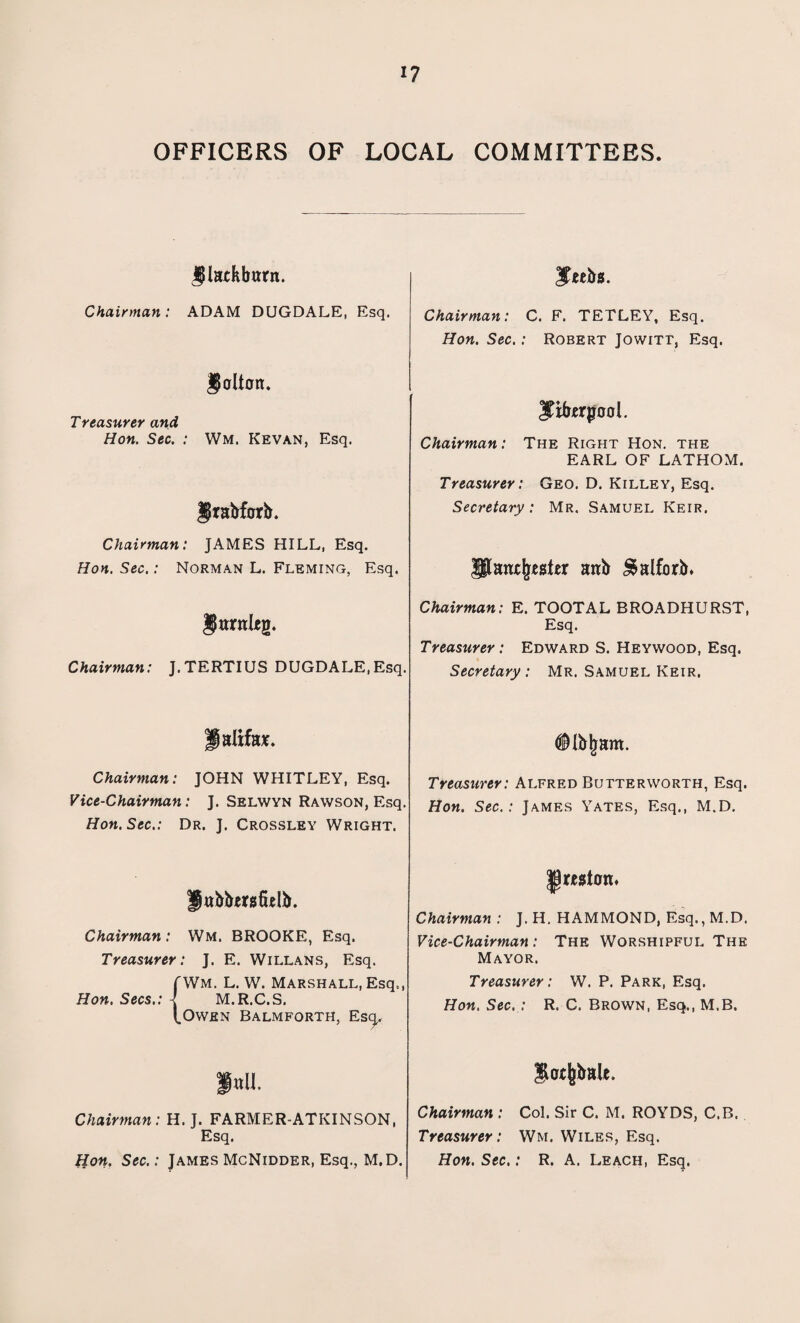 OFFICERS OF LOCAL COMMITTEES. J) latkbtrnt. Jeebs. Chairman : ADAM DUGDALE, Esq. Chairman: C. F. TETLEY, Esq. Hon. Sec.: Robert Jowitt, Esq. §olton. Treasurer and Hon. Sec. : Wm. Kevan, Esq. Itiforgool. Chairman: The Right Hon. the EARL OF LATHOM. Jfrabforb. Treasurer: Geo. D. Killey, Esq. Secretary: Mr. Samuel Keir. Chairman: JAMES HILL, Esq. Hon. Sec.: Norman L. Fleming, Esq. JHaaxfjwter airi> $alforb. Jlantleg. Chairman: E. TOOTAL BROADHURST, Esq. Chairman: J.TERTIUS DUGDALE, Esq. Treasurer: Edward S. Heywood, Esq. Secretary : Mr. Samuel Keir, jjaltfa*. Dibljam. Chairman: JOHN WHITLEY, Esq. Vice-Chairman: J. Selwyn Rawson, Esq. Hon. Sec.: Dr. J. Crossley Wright. Treasurer: Alfred Butterworth, Esq. Hon. Sec.: James Yates, Esq., M.D. Jabtafulb. Preston. Chairman : J. H. HAMMOND, Esq., M.D. Chairman: Wm. BROOKE, Esq. Treasurer: J. E. Willans, Esq. [Wm. L. W. Marshall, Esq., Hon. Secs.: -[ M.R.C.S. (.Owen Balm forth, Escj,. Vice-Chairman : The Worshipful The Mayor. Treasurer: W. P. Park, Esq. Hon. Sec. : R. C. Brown, Esq., M.B. i»u. Chairman: H. J. FARMER-ATKINSON, Esq. lion. Sec.: James McNidder, Esq., M.D. Chairman : Col. Sir C. M. ROYDS, C.B. Treasurer: Wm. Wiles, Esq. Hon. Sec.: R. A. Leach, Esq.