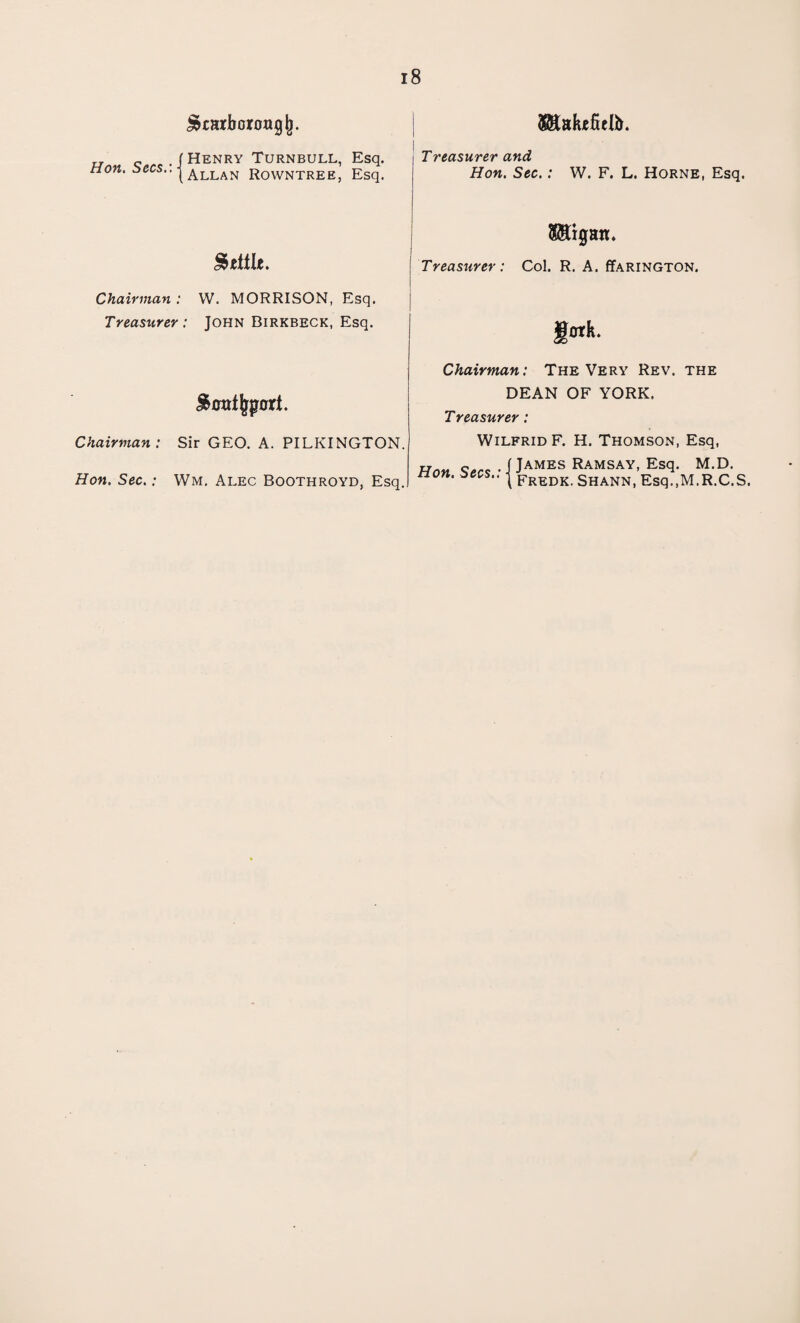 ^tarborongj). „ _ . ( Henry Turnbull, Esq. non. bees.. | Allan Rowntree, Esq. Makefielb. Treasurer and Hon. Sec.: W. F. L. Horne, Esq. $title. Chairman : W. MORRISON, Esq. Treasurer : John Birkbeck, Esq. ! Treasurer: Col. R. A. ffARiNGTON. ' I«k- Chairman: The Very Rev. the Chairman : Hon. Sec.: i&ctttjjpari. Sir GEO. A. PILKINGTON. Wm. Alec Boothroyd, Esq. DEAN OF YORK. Treasurer : Wilfrid F. H. Thomson, Esq, Hnn Sfirc -1JAMES RAMSAY, Esq. M.D. non. secs.. | Fredk ShanN) Esq.,M.R.C.S.