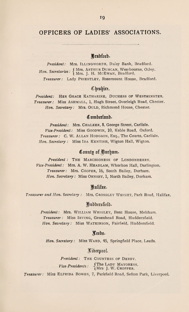 OFFICERS OF LADIES’ ASSOCIATIONS. Jrabforb. President: Mrs. Illingworth, Daisy Bank, Bradford. Mrs. Arthur Duncan, Wesibourne, CHley. Hon. Secretaries Mrs. J. H. McEwan, Bradford. Treasurer: Lady Priestley, Rosemount House, Bradford. President: Her Grace Katharine, Duchess of Westminster. Treasurer: Miss Ashmall, 1, Hugh Street, Overleigh Road, Chester. Hon. Secretary: Mrs. Ould, Richmond House, Chester. Crnttforianb. President: Mrs. Chalker, 8, George Street, Carlisle. Vice-President: Miss Goodwin, 10, Keble Road, Oxford. Treasurer: C. W. Allan Hodgson, Esq., The Courts, Carlisle. Hon. Secretary : Miss Ida Kentish, Wigton Hall, Wigton. Cotmtg of jlar|ram. President : The Marchioness of Londonderry. Vice-President: Mrs. A. W. Headlam, Whorlton Hall, Darlington. Treasurer: Mrs. Cooper, 16, South Bailey, Durham. Hon. Secretary : Miss Ornsby, 1, North Bailey, Durham. Paltfa*. Treasurer and Hon. Secretary : Mrs. Crossley Wright, Park Road, Halifax. Ilttbbersftelb. President: Mrs. William Wrigley, Bent House, Meltham. Treasurer: Miss Irving, Greenhead Road, Huddersfield. Hon. Secretary: Miss Watkinson, Fairfield, Huddersfield. Hon. Secretary: Miss Ward, 45, Springfield Place, Leeds. Jtikrpool. President: The Countess of Derby, Vice-Presidents • -fThe Lady Mayo*ess. Vice rresiaents . |Mrg w< Cropper Treasurer: Miss Elfrida Bowes, 7, Parkfield Road, Sefton Park, Liverpool.