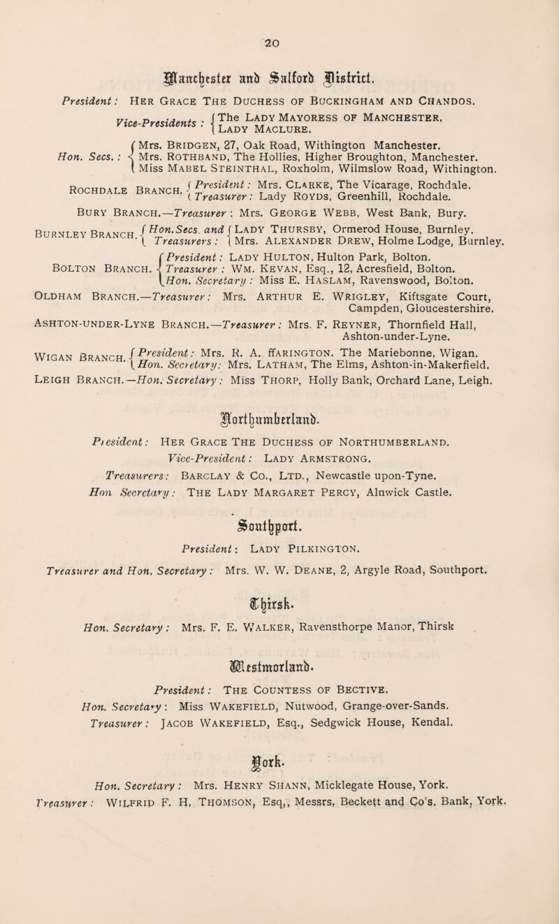 pattclnsttr rmb £>»Iforb Jistriri. President: Her Grace The Duchess of Buckingham and Chandos. Vice-Presidents The Lady Mayoress of Manchester. Lady Maclure. Hon. Secs. : Rochdale Mrs. Bridgen, 27, Oak Road, Withington Manchester. Mrs. Rothband, The Hollies, Higher Broughton, Manchester. Miss Mabel Steinthal, Roxholm, Wilmslow Road, Withington. n J President: Mrs. Clarke, The Vicarage, Rochdale. (Treasurer: Lady Royds, Greenhill, Rochdale. Bury Branch.—Treasurer : Mrs. George Webb, West Bank, Bury. R R JHon.Secs. and f Lady Thursby, Ormerod House, Burnley. ( Treasurers : (Mrs. Alexander Drew, Holme Lodge, Burnley. {President: Lady Hulton, Hulton Park, Bolton. Treasurer : Wm. Kevan, Esq., 12, Acresfield, Bolton. Hon. Secretary : Miss E. Haslam, Ravenswood, Bolton. Oldham Branch.—Treasurer: Mrs. Arthur E. Wrigley, Kiftsgate Court, Campden, Gloucestershire. Ashton-under-Lyne Branch.—Treasurer: Mrs. F. Reyner, Thornfield Hall, Ashton-under-Lyne. Wigan Branch J President: Mrs. R. A. Harington. The Mariebonne, Wigan. (. Hon. Secretary: Mrs. Latham, The Elms, Ashton-in-Makerfield. Leigh Branch. —Hon. Secretary : Miss Thorp, Holly Bank, Orchard Lane, Leigh. ^ortljumkerlattb. President: Her Grace The Duchess of Northumberland. Vice-President: Lady Armstrong. Treasurers: Barclay & Co., Ltd,, Newcastle upon-Tyne. Hon Secretary: The Lady Margaret Percy, Alnwick Castle. % outsort. President: Lady Pilkington. Treasurer and Hon. Secretary: Mrs. W. W. Deane, 2, Argyle Road, Southport. CInrsk. Hon. Secretary ; Mrs. F. E. Walker, Ravensthorpe Manor, Thirsk IBestmarlanb. President: The Countess of Bective. Hon. Secretary : Miss Wakefield, Nutwood, Grange-over-Sands. Treasurer: Jacob Wakefield, Esq., Sedgwick House, Kendal. gork. Hon. Secretary : Mrs. Henry Shann, Micklegate House, York. Treasurer: WiLFRip F. H, Thomson, Esq,, Messrs, Beckett and Co’s. Bank, York.