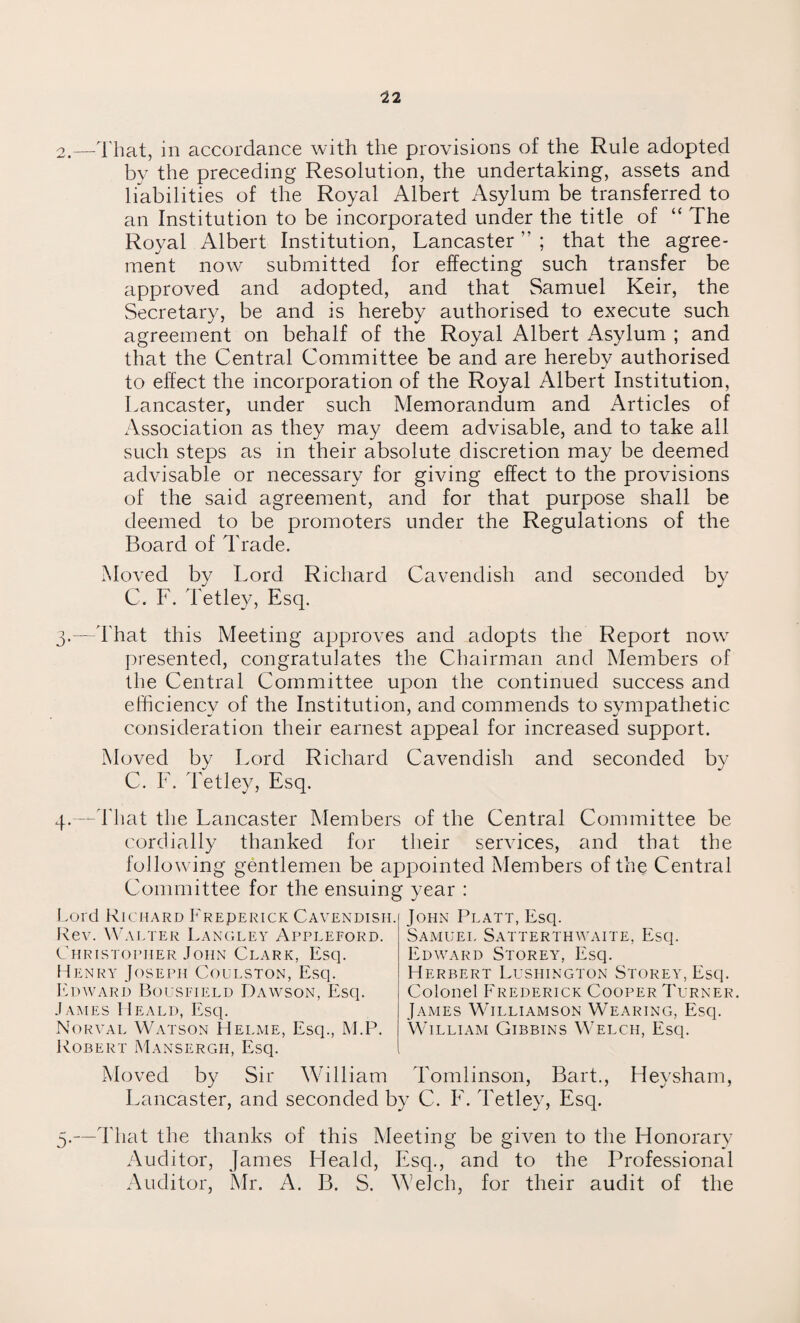 2.—That, in accordance with the provisions of the Rule adopted by the preceding Resolution, the undertaking, assets and liabilities of the Royal Albert Asylum be transferred to an Institution to be incorporated under the title of “ The Royal Albert Institution, Lancaster ” ; that the agree¬ ment now submitted for effecting such transfer be approved and adopted, and that Samuel Keir, the Secretary, be and is hereby authorised to execute such agreement on behalf of the Royal Albert xTsylum ; and that the Central Committee be and are hereby authorised to effect the incorporation of the Royal Albert Institution, Lancaster, under such Memorandum and Articles of Association as they may deem advisable, and to take all such steps as in their absolute discretion may be deemed advisable or necessary for giving effect to the provisions of the said agreement, and for that purpose shall be deemed to be promoters under the Regulations of the Board of Trade. Moved by Lord Richard Cavendish and seconded by C. F. Tetley, Esq. 3.—That this Meeting approves and adopts the Report now presented, congratulates the Chairman and Members of the Central Committee upon the continued success and efficiency of the Institution, and commends to sympathetic consideration their earnest appeal for increased support. Moved by Lord Richard Cavendish and seconded by C. F. Tetley, Esq. 4.—That the Lancaster Members of the Central Committee be cordially thanked for their services, and that the following gentlemen be appointed Members of the Central Committee for the ensuing year : Lord Richard Freperick Cavendish. Rev. Walter Langley Appleford. Christopher John Clark, Esq. Henry Joseph Coulston, Esq. Edward Bousfield Dawson, Esq. James Heald, Esq. Norval Watson Helme, Esq., M.P. Robert Mansergh, Esq. John Platt, Esq. Samuel Satterthwaite, Esq. Edward Storey, Esq. Herbert Lushington Storey, Esq. Colonel Frederick Cooper Turner. James Williamson Wearing, Esq. William Gibbins Welch, Esq. Moved by Sir William Tomlinson, Bart., Heysham, Lancaster, and seconded by C. F. Tetley, Esq. 3.—That the thanks of this Meeting be given to the Honorary Auditor, James Heald, Esq., and to the Professional Auditor, Mr. A. B. S. Welch, for their audit of the