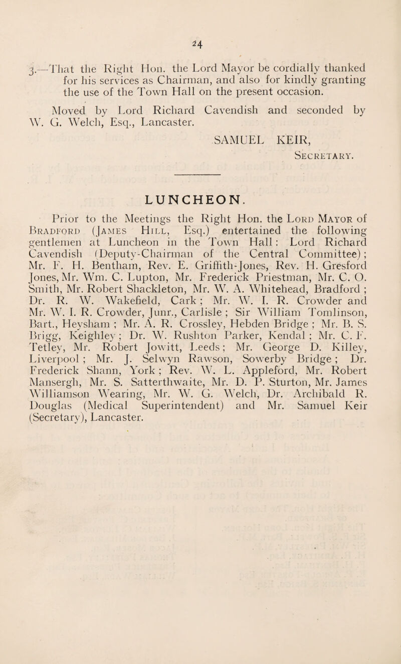 3.—-That the Right Hon. the Lord Mayor be cordially thanked for his services as Chairman, and also for kindly granting the use of the Town Hall on the present occasion. Moved by Lord Richard Cavendish and seconded by W. G. Welch, Esq., Lancaster. SAMUEL KEIR, Secretary. LUNCHEON. Prior to the Meetings the Right Hon. the Lord Mayor of Bradford (James Hill, Esq.) entertained the following gentlemen at Luncheon in the Town Hall: Lord Richard Cavendish (Deputy-Chairman of the Central Committee) ; Mr. F. H. Bentham, Rev. E. Griffith-Jones, Rev. H. Gresford Jones, Mr. Wm. C. Lupton, Mr. Frederick Priestman, Mr. C. O. Smith, Mr. Robert Shackleton, Mr. W. A. Whitehead, Bradford ; Dr. R. W. Wakeheld, Cark ; Mr. W. I. R. Crowder and Mr. W. I. R. Crowder, Junr., Carlisle ; Sir William Tomlinson, Bart., Heysham ; Mr. A. R. Crossley, Hebden Bridge ; Mr. B. S. Brigg, Keighley ; Dr. W. Rushton Parker, Kendal ; Mr. C. E. Tetley, Mr. Robert Jowitt, Leeds; Mr. George D. Killey, Liverpool ; Mr. J. Selwyn Rawson, Sowerby Bridge ; Dr. Frederick Shann, York ; Rev. W. L. Appleford, Mr. Robert Mansergh, Mr. S. Sattertliwaite, Mr. D. P. Sturton, Mr. James Williamson Wearing, Mr. W. G. Welch, Dr. Archibald R. Douglas (Medical Superintendent) and Mr. Samuel Keir (Secretary), Lancaster.