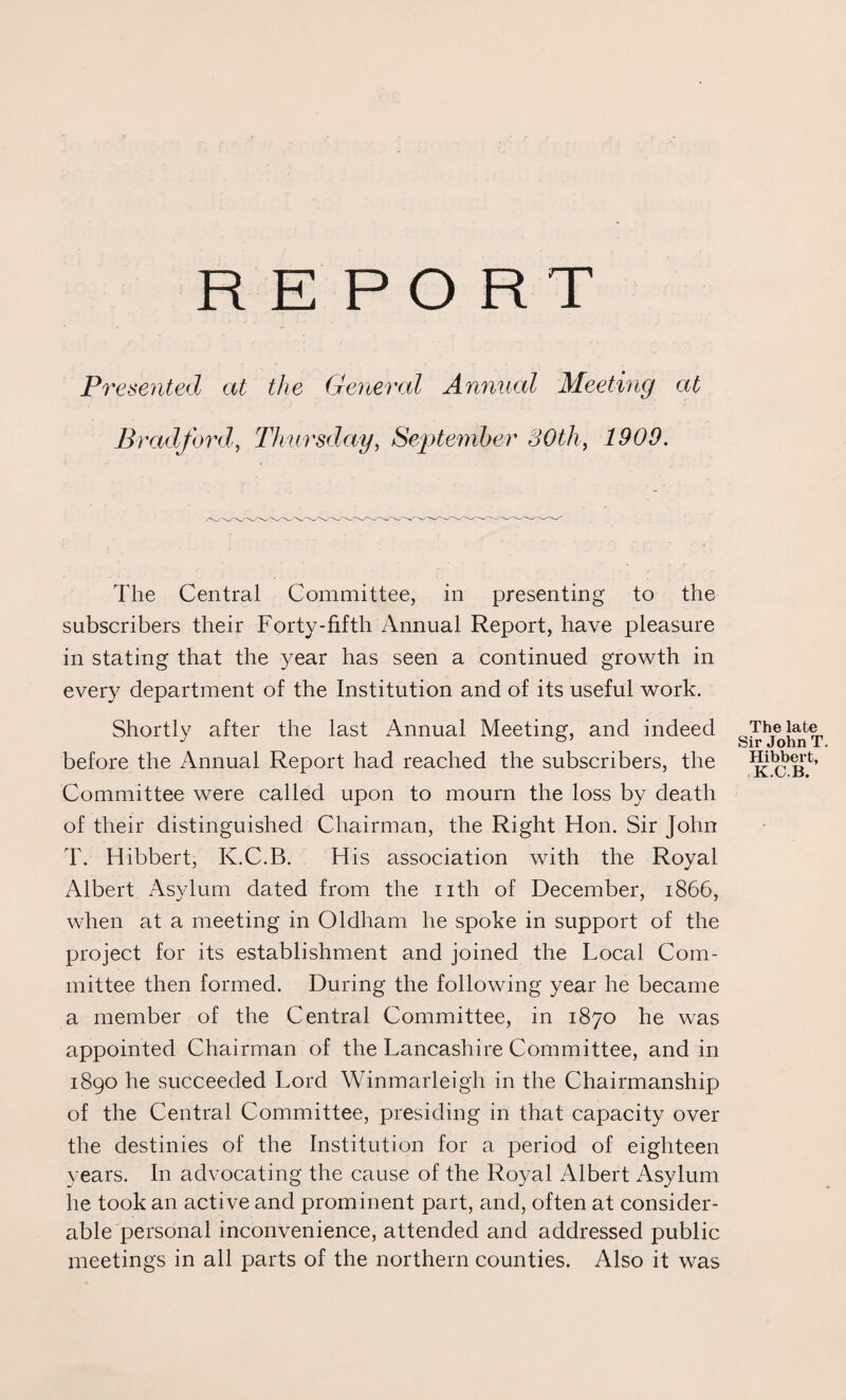 REPORT Presented at the General Annual Meeting at Bradford, Thursday, September 30th, The Central Committee, in presenting to the subscribers their Forty-fifth Annual Report, have pleasure in stating that the year has seen a continued growth in every department of the Institution and of its useful work. Shortly after the last Annual Meeting, and indeed before the Annual Report had reached the subscribers, the Committee were called upon to mourn the loss by death of their distinguished Chairman, the Right Hon. Sir John T. Hibbert, K.C.B. His association with the Royal Albert Asylum dated from the nth of December, 1866, when at a meeting in Oldham he spoke in support of the project for its establishment and joined the Local Com¬ mittee then formed. During the following year he became a member of the Central Committee, in 1870 he was appointed Chairman of the Lancashire Committee, and in 1890 he succeeded Lord Winmarleigh in the Chairmanship of the Central Committee, presiding in that capacity over the destinies of the Institution for a period of eighteen years. In advocating the cause of the Royal Albert Asylum he took an active and prominent part, and, often at consider¬ able personal inconvenience, attended and addressed public meetings in all parts of the northern counties. Also it was The late Sir John T Hibbert, K.C.B.