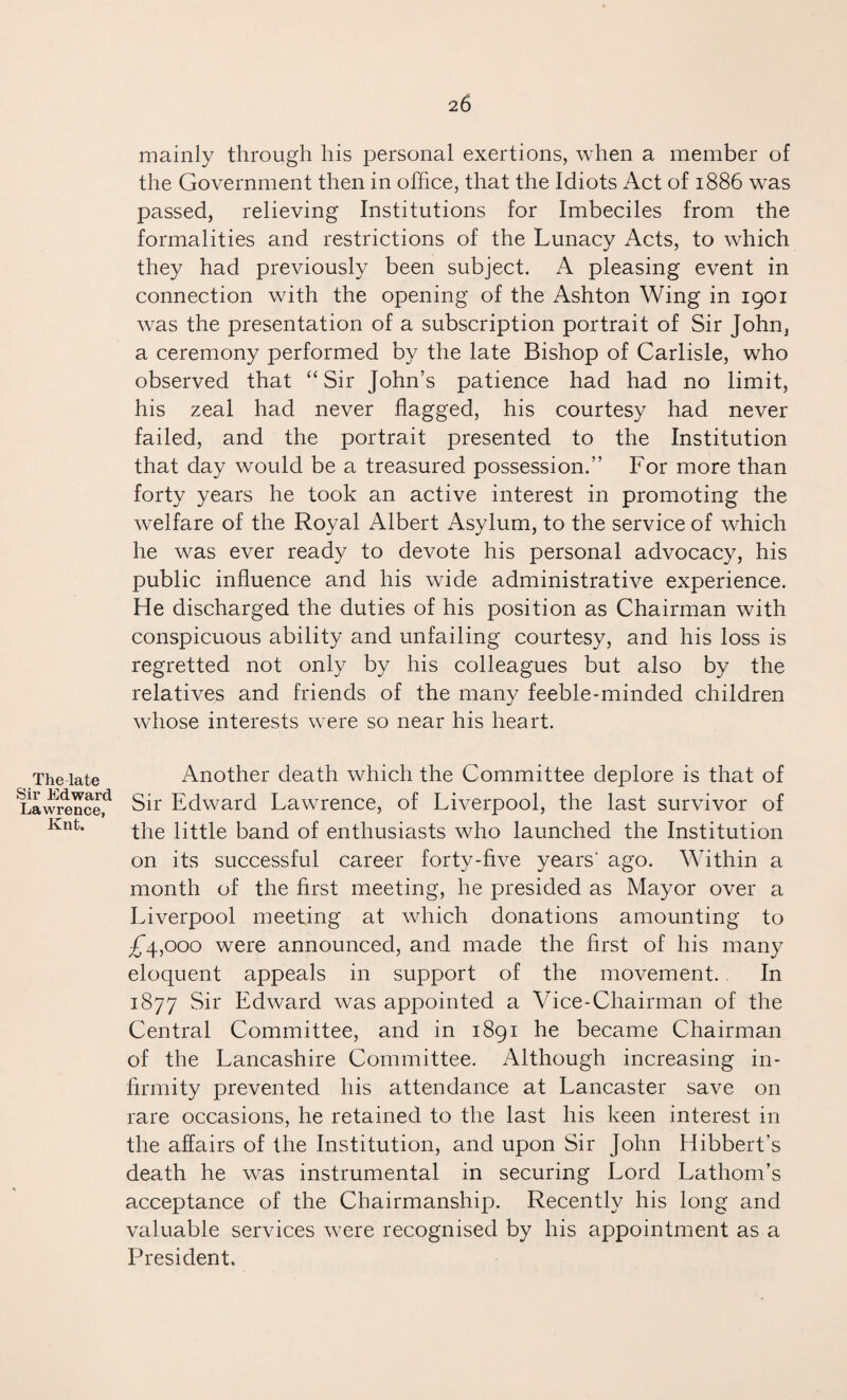 The late Sir Edward Lawrence, Knt. mainly through his personal exertions, when a member of the Government then in office, that the Idiots Act of 1886 was passed, relieving Institutions for Imbeciles from the formalities and restrictions of the Lunacy Acts, to which they had previously been subject. A pleasing event in connection with the opening of the Ashton Wing in 1901 was the presentation of a subscription portrait of Sir John, a ceremony performed by the late Bishop of Carlisle, who observed that “ Sir John’s patience had had no limit, his zeal had never flagged, his courtesy had never failed, and the portrait presented to the Institution that day would be a treasured possession.” For more than forty years he took an active interest in promoting the welfare of the Royal Albert Asylum, to the service of which he was ever ready to devote his personal advocacy, his public influence and his wide administrative experience. He discharged the duties of his position as Chairman with conspicuous ability and unfailing courtesy, and his loss is regretted not only by his colleagues but also by the relatives and friends of the many feeble-minded children whose interests were so near his heart. Another death which the Committee deplore is that of Sir Edward Lawrence, of Liverpool, the last survivor of the little band of enthusiasts who launched the Institution on its successful career forty-five years' ago. Within a month of the first meeting, he presided as Mayor over a Liverpool meeting at which donations amounting to £4,000 were announced, and made the first of his many eloquent appeals in support of the movement. In 1877 Sir Edward was appointed a Vice-Chairman of the Central Committee, and in 1891 he became Chairman of the Lancashire Committee. Although increasing in¬ firmity prevented his attendance at Lancaster save on rare occasions, he retained to the last his keen interest in the affairs of the Institution, and upon Sir John Hibbert’s death he was instrumental in securing Lord Lathom’s acceptance of the Chairmanship. Recently his long and valuable services were recognised by his appointment as a President.