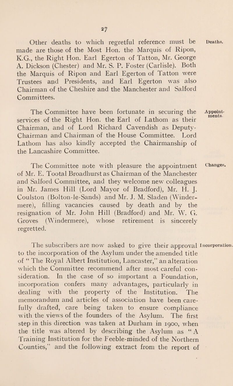 21 Other deaths to which regretful reference must be Deaths, made are those of the Most Hon. the Marquis of Ripon, K.G., the Right Hon. Earl Egerton of Tatton, Mr. George A. Dickson (Chester) and Mr. S. P. Foster (Carlisle). Both the Marquis of Ripon and Earl Egerton of Tatton were Trustees and Presidents, and Earl Egerton was also Chairman of the Cheshire and the Manchester and Salford Committees. The Committee have been fortunate in securing the Appoint- ^ mentg services of the Right Hon. the Earl of Fathom as their Chairman, and of Lord Richard Cavendish as Deputy- Chairman and Chairman of the House Committee. Lord Lathom has also kindly accepted the Chairmanship of the Lancashire Committee. The Committee note with pleasure the appointment change?, of Mr. E. Tootal Broadhurst as Chairman of the Manchester and Salford Committee, and they welcome new colleagues in Mr. James Hill (Lord Mayor of Bradford), Mr. H. J. Coulston (Bolton-le-Sands) and Mr. J. M. Sladen (Winder- mere), filling vacancies caused by death and by the resignation of Mr. John Hill (Bradford) and Mr. W. G. Groves (Windermere), whose retirement is sincerely regretted. The subscribers are now asked to give their approval incorporation, to the incorporation of the Asylum under the amended title of “ The Royal Albert Institution, Lancaster,” an alteration which the Committee recommend after most careful con¬ sideration. In the case of so important a Foundation, incorporation confers many advantages, particularly in dealing with the property of the Institution. The memorandum and articles of association have been care¬ fully drafted, care being taken to ensure compliance with the views of the founders of the Asylum. The first step in this direction was taken at Durham in 1900, when the title was altered by describing the Asylum as “ A Training Institution for the Feeble-minded of the Northern Counties,” and the following extract from the report of