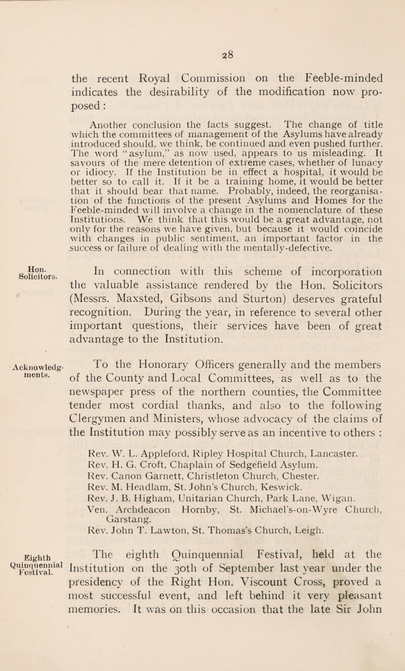 Hon. Solicitors. Acknowledg¬ ments. Eighth Quinquennial Festival. the recent Royal Commission on the Feeble-minded indicates the desirability of the modification now pro¬ posed : Another conclusion the facts suggest. The change of title which the committees of management of the Asylums have already introduced should, we think, be continued and even pushed further. The word “asylum,” as now used, appears to us misleading. It savours of the mere detention of extreme cases, whether of lunacy or idiocy. If the Institution be in effect a hospital, it would be better so to call it. If it be a training home, it would be better that it should bear that name. Probably, indeed, the reorganisa¬ tion of the functions of the present Asylums and Homes for the Feeble-minded will involve a change in the nomenclature of these Institutions. We think that this would be a great advantage, not only for the reasons we have given, but because it would coincide with changes in public sentiment, an important factor in the success or failure of dealing with the mentally-defective. In connection with this scheme of incorporation the valuable assistance rendered by the Hon. Solicitors (Messrs. Maxsted, Gibsons and Sturton) deserves grateful recognition. During the year, in reference to several other important questions, their services have been of great advantage to the Institution. To the Honorary Officers generally and the members of the County and Local Committees, as well as to the newspaper press of the northern counties, the Committee tender most cordial thanks, and also to the following Clergymen and Ministers, whose advocacy of the claims of the Institution may possibly serve as an incentive to others : Rev. W. L. Appleford, Ripley Hospital Church, Lancaster. Rev. H. G. Croft, Chaplain of Sedgeheld Asylum. Rev. Canon Garnett, Christleton Church, Chester. Rev. M. Headlam, St. John’s Church, Keswick. Rev. J. B. Higham, Unitarian Church, Park Lane, Wigan. Ven. Archdeacon Hornby, St. Michael's-on-Wyre Church, Garstang. Rev. John T. Lawton, St. Thomas’s Church, Leigh. The eighth Quinquennial Festival, held at the Institution on the 30th of September last year under the presidency of the Right Hon. Viscount Cross, proved a most successful event, and left behind it very pleasant memories. It was on this occasion that the late Sir John