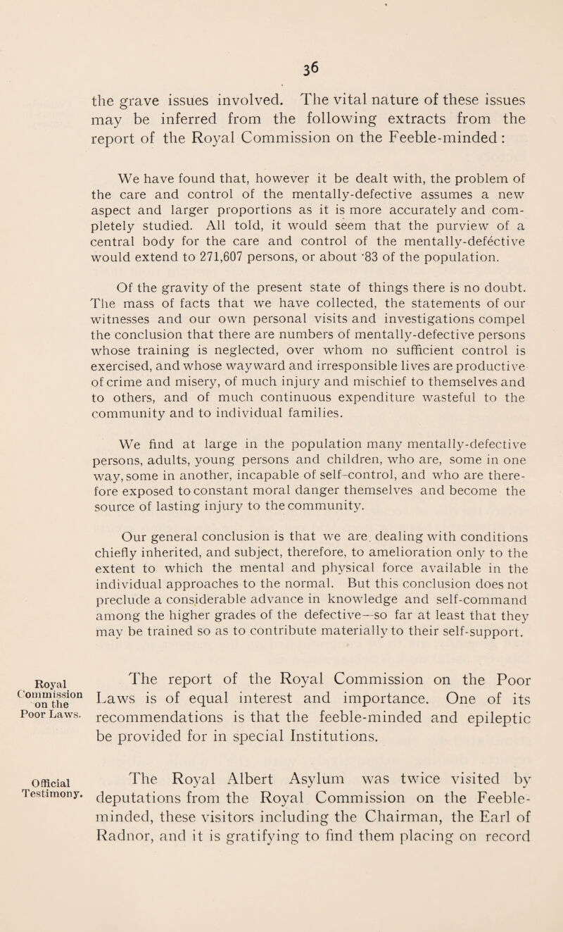 Royal Commission on the Poor Laws. Official Testimony. 36 the grave issues involved. The vital nature of these issues may be inferred from the following extracts from the report of the Royal Commission on the Feeble-minded: We have found that, however it be dealt with, the problem of the care and control of the mentally-defective assumes a new aspect and larger proportions as it is more accurately and com¬ pletely studied. All told, it would seem that the purview of a central body for the care and control of the mentally-defective would extend to 271,607 persons, or about ‘83 of the population. Of the gravity of the present state of things there is no doubt. The mass of facts that we have collected, the statements of our witnesses and our own personal visits and investigations compel the conclusion that there are numbers of mentally-defective persons whose training is neglected, over whom no sufficient control is exercised, and whose wayward and irresponsible lives are productive of crime and misery, of much injury and mischief to themselves and to others, and of much continuous expenditure wasteful to the community and to individual families. We find at large in the population many mentally-defective persons, adults, young persons and children, who are, some in one way, some in another, incapable of self-control, and who are there¬ fore exposed to constant moral danger themselves and become the source of lasting injury to the community. Our general conclusion is that we are. dealing with conditions chiefly inherited, and subject, therefore, to amelioration only to the extent to which the mental and physical force available in the individual approaches to the normal. But this conclusion does not preclude a considerable advance in knowledge and self-command among the higher grades of the defective—so far at least that they may be trained so as to contribute materially to their self-support. The report of the Royal Commission on the Poor- Laws is of equal interest and importance. One of its recommendations is that the feeble-minded and epileptic be provided for in special Institutions. The Royal Albert Asylum was twice visited by deputations from the Royal Commission on the Feeble¬ minded, these visitors including the Chairman, the Earl of Radnor, and it is gratifying to find them placing on record