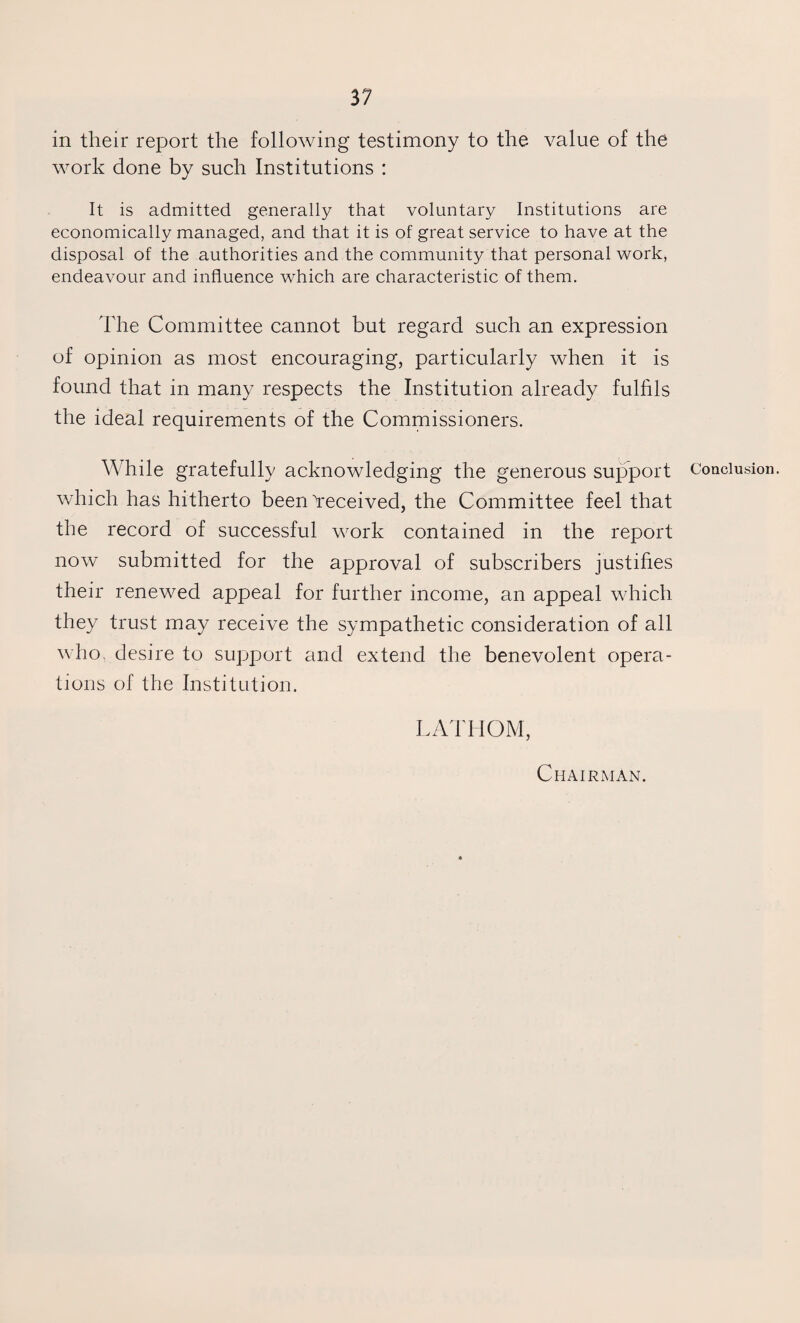 in their report the following testimony to the value of the work done by such Institutions : It is admitted generally that voluntary Institutions are economically managed, and that it is of great service to have at the disposal of the authorities and the community that personal work, endeavour and influence which are characteristic of them. The Committee cannot but regard such an expression of opinion as most encouraging, particularly when it is found that in many respects the Institution already fulfils the ideal requirements of the Commissioners. While gratefully acknowledging the generous support which has hitherto been Yeceived, the Committee feel that the record of successful work contained in the report now submitted for the approval of subscribers justifies their renewed appeal for further income, an appeal which they trust may receive the sympathetic consideration of all who. desire to support and extend the benevolent opera¬ tions of the Institution. LATHOM, Conclusion. Chairman.