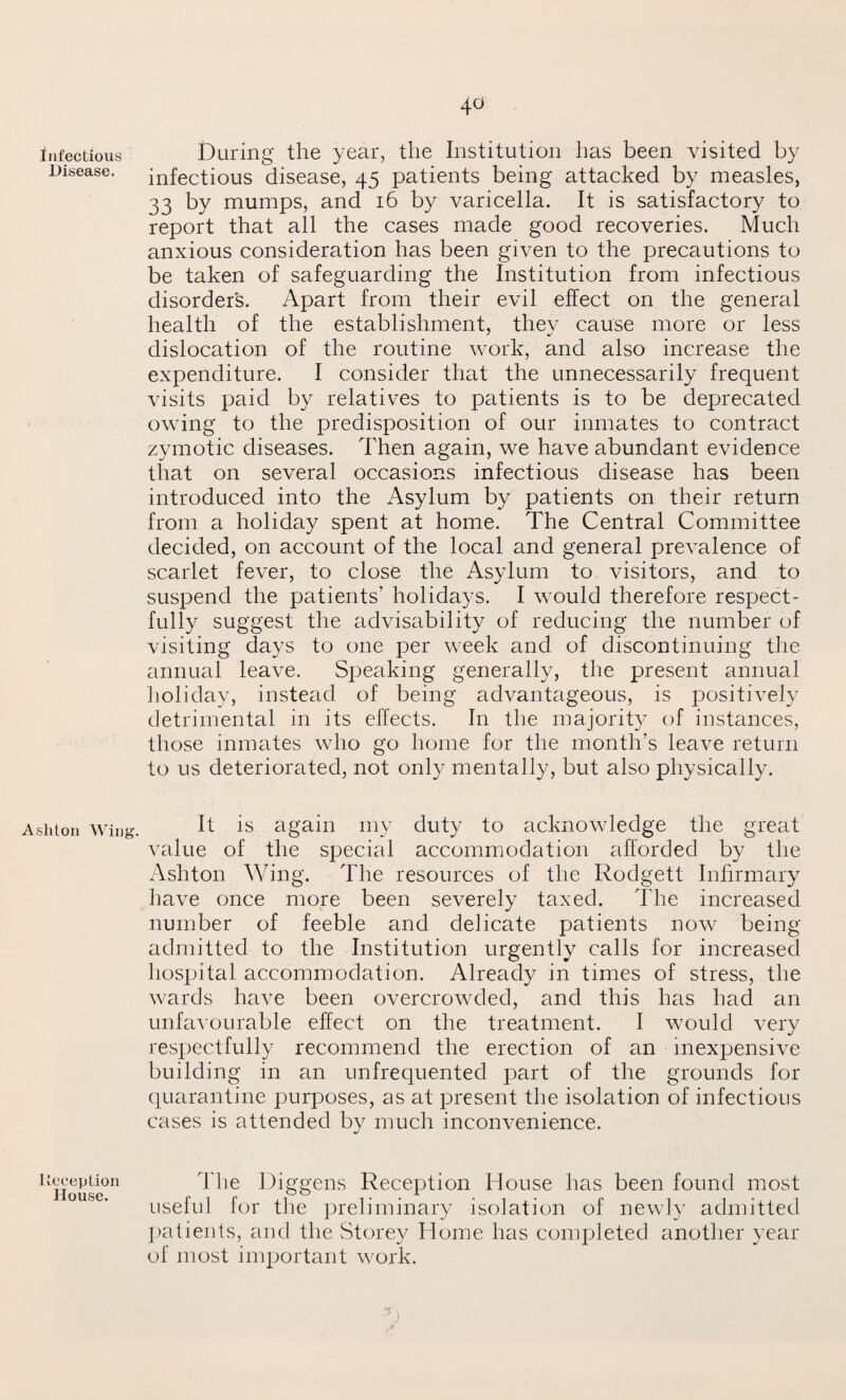 4° Infectious Disease. Ashton Wing. Deception House. During the year, the Institution has been visited by infectious disease, 45 patients being attacked by measles, 33 by mumps, and 16 by varicella. It is satisfactory to report that all the cases made good recoveries. Much anxious consideration has been given to the precautions to be taken of safeguarding the Institution from infectious disorders. Apart from their evil effect on the general health of the establishment, they cause more or less dislocation of the routine work, and also increase the expenditure. I consider that the unnecessarily frequent visits paid by relatives to patients is to be deprecated owing to the predisposition of our inmates to contract zymotic diseases. Then again, we have abundant evidence that on several occasions infectious disease has been introduced into the Asylum by patients on their return from a holiday spent at home. The Central Committee decided, on account of the local and general prevalence of scarlet fever, to close the Asylum to visitors, and to suspend the patients’ holidays. I would therefore respect¬ fully suggest the advisability of reducing the number of visiting days to one per week and of discontinuing the annual leave. Speaking generally, the present annual holiday, instead of being advantageous, is positively detrimental in its effects. In the majority of instances, those inmates who go home for the month’s leave return to us deteriorated, not only mentally, but also physically. It is again my duty to acknowledge the great value of the special accommodation afforded by the Ashton Wing. The resources of the Rodgett Infirmary have once more been severely taxed. The increased number of feeble and delicate patients now being admitted to the Institution urgently calls for increased hospital accommodation. Already in times of stress, the wards have been overcrowded, and this has had an unfavourable effect on the treatment. I would very respectfully recommend the erection of an inexpensive building in an unfrequented part of the grounds for quarantine purposes, as at present the isolation of infectious cases is attended by much inconvenience. The Diggens Reception House has been found most useful for the preliminary isolation of newly admitted patients, and the Storey Home has completed another year of most important work. f