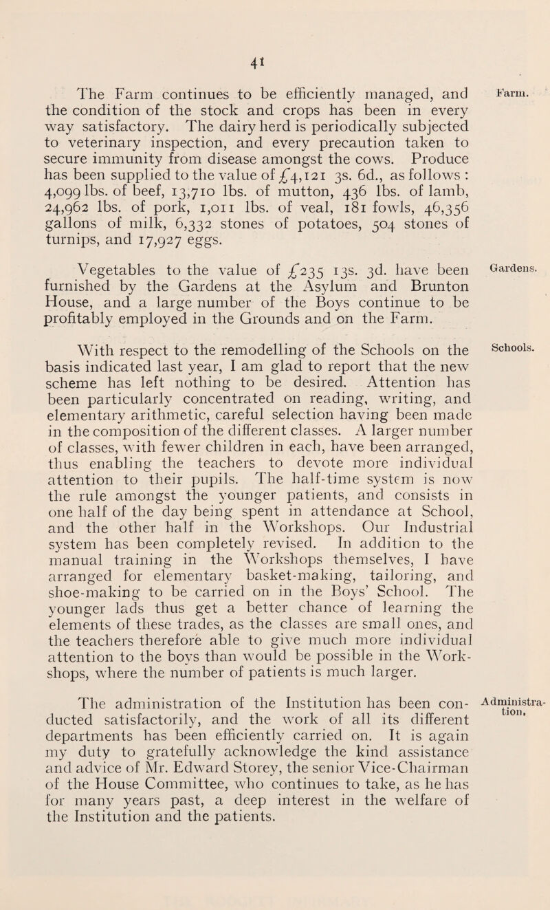 Farm. The Farm continues to be efficiently managed, and the condition of the stock and crops has been in every way satisfactory. The dairy herd is periodically subjected to veterinary inspection, and every precaution taken to secure immunity from disease amongst the cows. Produce has been supplied to the value of ^4,121 3s. 6d., as follows: 4,099 lbs. of beef, 13,710 lbs. of mutton, 436 lbs. of lamb, 24,962 lbs. of pork, 1,011 lbs. of veal, 181 fowls, 46,356 gallons of milk, 6,332 stones of potatoes, 504 stones of turnips, and 17,927 eggs. Vegetables to the value of ,£*235 13s. 3d. have been furnished by the Gardens at the Asylum and Brunton House, and a large number of the Boys continue to be profitably employed in the Grounds and on the Farm. With respect to the remodelling of the Schools on the basis indicated last year, I am glad to report that the new scheme has left nothing to be desired. Attention has been particularly concentrated on reading, writing, and elementary arithmetic, careful selection having been made in the composition of the different classes. A larger number of classes, with fewer children in each, have been arranged, thus enabling the teachers to devote more individual attention to their pupils. The half-time system is now the rule amongst the younger patients, and consists in one half of the day being spent in attendance at School, and the other half in the Workshops. Our Industrial system has been completely revised. In addition to the manual training in the Workshops themselves, I have arranged for elementary basket-making, tailoring, and shoe-making to be carried on in the Boys’ School. The younger lacls thus get a better chance of learning the elements of these trades, as the classes are small ones, and the teachers therefore able to give much more individual attention to the boys than would be possible in the Work¬ shops, where the number of patients is much larger. The administration of the Institution has been con¬ ducted satisfactorily, and the work of all its different departments has been efficiently carried on. It is again my duty to gratefully acknowledge the kind assistance and advice of Mr. Edward Storey, the senior Vice-Chairman of the House Committee, who continues to take, as he has for many years past, a deep interest in the welfare of the Institution and the patients. Gardens. Schools. Administra tion.