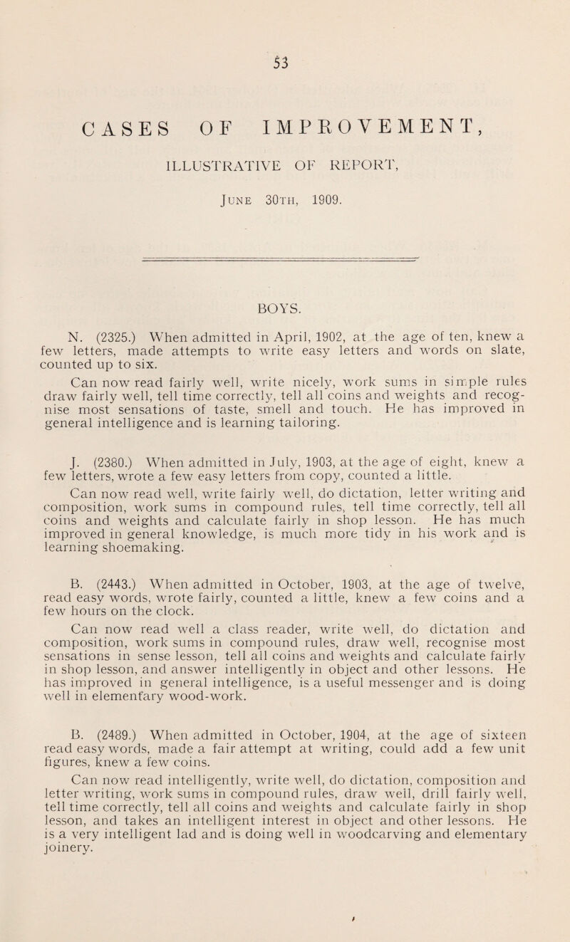 CASES OF IMPROVEMENT, ILLUSTRATIVE OF REPORT, June 30 th, 1909. BOYS. N. (2325.) When admitted in April, 1902, at the age of ten, knew a few letters, made attempts to write easy letters and words on slate, counted up to six. Can now read fairly well, write nicely, work sums in simple rules draw fairly well, tell time correctly, tell all coins and weights and recog¬ nise most sensations of taste, smell and touch. He has improved in general intelligence and is learning tailoring. J. (2380.) When admitted in July, 1903, at the age of eight, knew a few letters, wrote a few easy letters from copy, counted a little. Can now read well, write fairly well, do dictation, letter writing and composition, work sums in compound rules, tell time correctly, tell all coins and weights and calculate fairly in shop lesson. He has much improved in general knowledge, is much more tidy in his work and is learning shoemaking. B. (2443.) When admitted in October, 1903, at the age of twelve, read easy words, wrote fairly, counted a little, knew a few coins and a few hours on the clock. Can now read well a class reader, write well, do dictation and composition, work sums in compound rules, draw well, recognise most sensations in sense lesson, tell all coins and weights and calculate fairly in shop lesson, and answer intelligently in object and other lessons. He has improved in general intelligence, is a useful messenger and is doing well in elementary wood-work. B. (2489.) When admitted in October, 1904, at the age of sixteen read easy words, made a fair attempt at writing, could add a few unit figures, knew a few coins. Can now read intelligently, write well, do dictation, composition and letter writing, work sums in compound rules, draw well, drill fairly well, tell time correctly, tell all coins and weights and calculate fairly in shop lesson, and takes an intelligent interest in object and other lessons. Lie is a very intelligent lad and is doing well in woodcarving and elementary joinery.