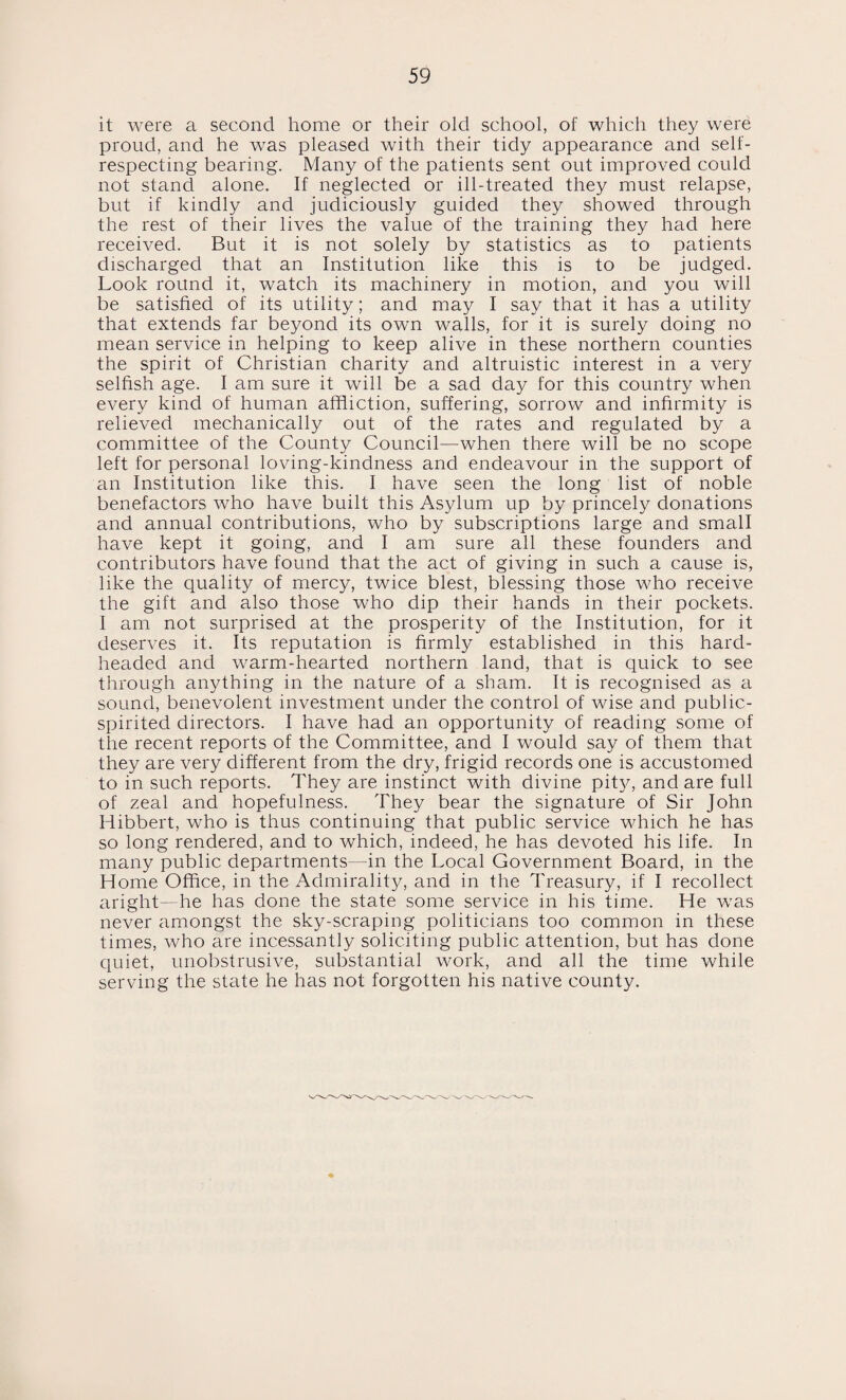 it were a second home or their old school, of which they were proud, and he was pleased with their tidy appearance and self- respecting bearing. Many of the patients sent out improved could not stand alone. If neglected or ill-treated they must relapse, but if kindly and judiciously guided they showed through the rest of their lives the value of the training they had here received. But it is not solely by statistics as to patients discharged that an Institution like this is to be judged. Look round it, watch its machinery in motion, and you will be satisfied of its utility; and may I say that it has a utility that extends far beyond its own walls, for it is surely doing no mean service in helping to keep alive in these northern counties the spirit of Christian charity and altruistic interest in a very selfish age. I am sure it will be a sad day for this country when every kind of human affliction, suffering, sorrow and infirmity is relieved mechanically out of the rates and regulated by a committee of the County Council—when there will be no scope left for personal loving-kindness and endeavour in the support of an Institution like this. I have seen the long list of noble benefactors who have built this Asylum up by princely donations and annual contributions, who by subscriptions large and small have kept it going, and I am sure all these founders and contributors have found that the act of giving in such a cause is, like the quality of mercy, twice blest, blessing those who receive the gift and also those who dip their hands in their pockets. I am not surprised at the prosperity of the Institution, for it deserves it. Its reputation is firmly established in this hard- headed and warm-hearted northern land, that is quick to see through anything in the nature of a sham. It is recognised as a sound, benevolent investment under the control of wise and public- spirited directors. I have had an opportunity of reading some of the recent reports of the Committee, and I would say of them that they are very different from the dry, frigid records one is accustomed to in such reports. They are instinct with divine pity, and are full of zeal and hopefulness. They bear the signature of Sir John Hibbert, who is thus continuing that public service which he has so long rendered, and to which, indeed, he has devoted his life. In many public departments—in the Local Government Board, in the Home Office, in the Admirality, and in the Treasury, if I recollect aright—he has done the state some service in his time. He was never amongst the sky-scraping politicians too common in these times, who are incessantly soliciting public attention, but has done quiet, unobstrusive, substantial work, and all the time while serving the state he has not forgotten his native county.