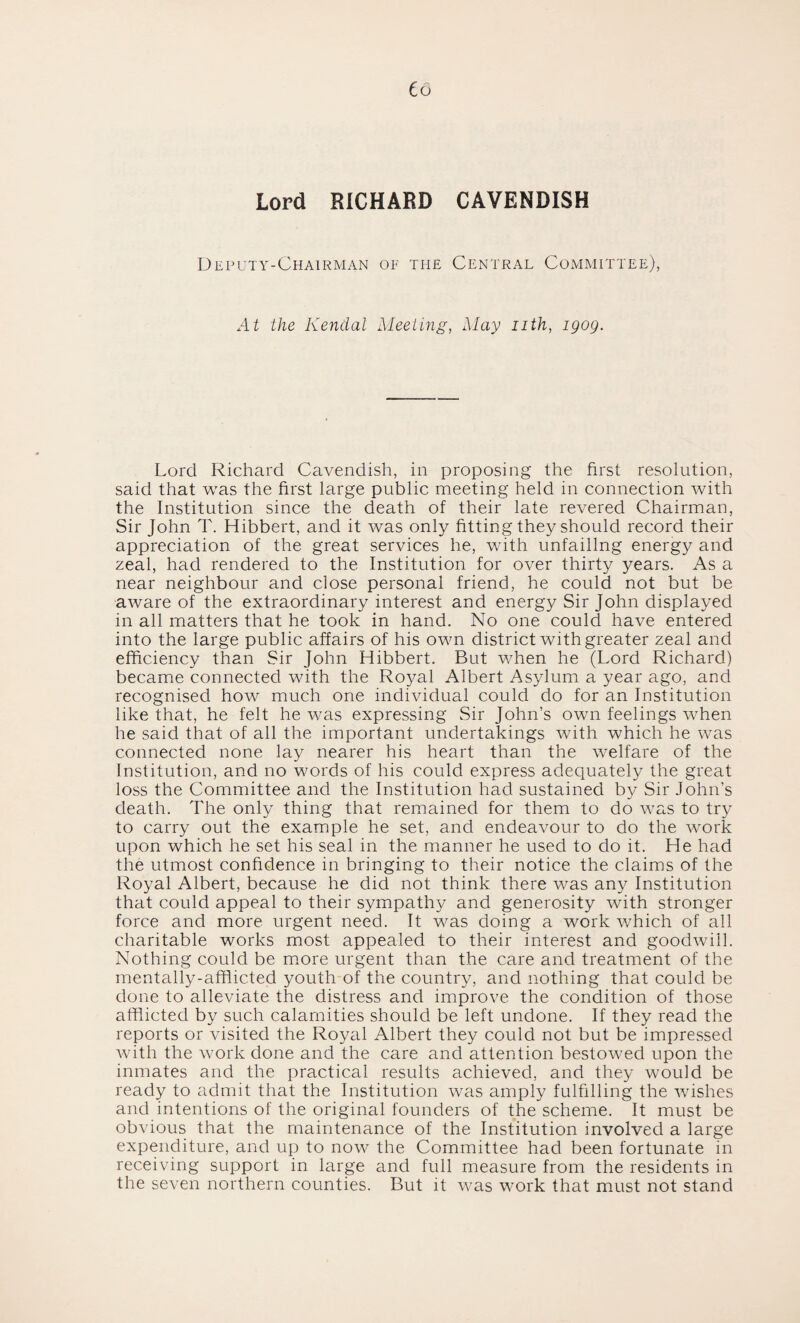 Co Lord RICHARD CAVENDISH Deputy-Chairman of the Central Committee), At the Kendal Meeting, May nth, igog. Lord Richard Cavendish, in proposing the first resolution, said that was the first large public meeting held in connection with the Institution since the death of their late revered Chairman, Sir John T. Hibbert, and it was only fitting they should record their appreciation of the great services he, with unfailing energy and zeal, had rendered to the Institution for over thirty years. As a near neighbour and close personal friend, he could not but be aware of the extraordinary interest and energy Sir John displayed in all matters that he took in hand. No one could have entered into the large public affairs of his own district with greater zeal and efficiency than Sir John Hibbert. But when he (Lord Richard) became connected with the Royal Albert Asylum a year ago, and recognised how much one individual could do for an Institution like that, he felt he was expressing Sir John’s own feelings when he said that of all the important undertakings with which he was connected none lay nearer his heart than the welfare of the Institution, and no words of his could express adequately the great loss the Committee and the Institution had sustained by Sir John’s death. The only thing that remained for them to do was to try to carry out the example he set, and endeavour to do the work upon which he set his seal in the manner he used to do it. He had the utmost confidence in bringing to their notice the claims of the Royal Albert, because he did not think there was any Institution that could appeal to their sympathy and generosity with stronger force and more urgent need. It was doing a work which of all charitable works most appealed to their interest and goodwill. Nothing could be more urgent than the care and treatment of the mentally-afflicted youth of the country, and nothing that could be done to alleviate the distress and improve the condition of those afflicted by such calamities should be left undone. If they read the reports or visited the Royal Albert they could not but be impressed with the work done and the care and attention bestowed upon the inmates and the practical results achieved, and they would be ready to admit that the Institution was amply fulfilling the wishes and intentions of the original founders of the scheme. It must be obvious that the maintenance of the Institution involved a large expenditure, and up to now the Committee had been fortunate in receiving support in large and full measure from the residents in the seven northern counties. But it was work that must not stand