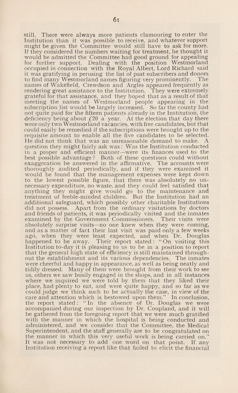 still. There were always more patients clamouring to enter the Institution than it was possible to receive, and whatever support might be given the Committee would still have to ask for more. If they considered the numbers waiting for treatment, he thought it would be admitted the Committee had good ground for appealing for further support. Dealing with the position Westmorland occupied in connection with the Royal Albert, Lord Richard said it was gratifying in perusing the list of past subscribers and donors to find many Westmorland names figuring very prominently. The names of Wakefield, Crewdson and Argles appeared frequently as rendering great assistance to the Institution. They were extremely grateful for that assistance, and they hoped that as a result of that meeting the names of Westmorland people appearing in the subscription list would be largely increased. So far the county had not quite paid for the fifteen patients already in the Institution, the deficiency being about £20 a year. At the election that day there were only two Westmorland vacancies, with five candidates, but that could easily be remedied if the subscriptions were brought up to the requisite amount to enable all the five candidates to be selected. He did not think that was an unreasonable demand to make. A question they might fairly ask was : Was the Institution conducted in a proper and efficient manner—were its finances used to the best possible advantage ? Both of these questions could without exaggeration be answered in the affirmative. The accounts were thoroughly audited periodically, and if they were examined it would be found that the management expenses were kept down to the lowest possible figure, that there was absolutely no un¬ necessary expenditure, no waste, and they could feel satisfied that anything they might give would go to the maintenance and treatment of feeble-minded children. But the Institution had an additional safeguard, which possibly other charitable Institutions did not possess. Apart from the ordinary visitations by doctors and friends of patients, it was periodically visited and the inmates examined by the Government Commissioners. Their visits were absolutely surprise visits—no one knew when they were coming, and as a matter of fact their last visit was paid only a few weeks ago, when they were least expected, and when Dr. Douglas happened to be away. Their report stated : “ On visiting this Institution to-day it is pleasing to us to be in a position to report that the general high state of efficiency is still maintained through¬ out the establishment and its various dependencies. The inmates were cheerful and happy in appearance, as well as being neatly and tidily dressed. Many of them were brought from their work to see us, others we saw busily engaged in the shops, and in all instances where we inquired we were told by them that they liked their place, had plenty to eat, and were quite happy, and so far as we could judge we think such to be actually the case, in view of the care and attention which is bestowed upon them.” In conclusion, the report stated: “ In the absence of Dr. Douglas we were accompanied during our inspection by Dr. Coupland, and it will be gathered from the foregoing report that we were much gratified with the manner in which the hospital is being conducted and administered, and we consider that the Committee, the Medical Superintendent, and the staff generally are to be congratulated on the manner in which this very usefnl work is being carried on.” It was not necessary to add one word on that point. If any Institution receiving a report like that failed to elicit the financial