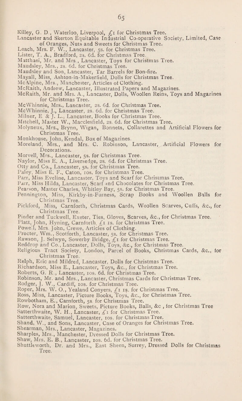 Killey, G. D., Waterloo, Liverpool, £1 for Christmas Tree. Lancaster and Skerton Equitable Industrial Co-operative Society, Limited, Case of Oranges, Nuts and Sweets for Christmas Tree. Leach, Mrs. F. W., Lancaster, 5s. for Christmas Tree. Lister, T. A., Bradford, 2s. 6d. for Christmas Tree. Matthaei, Mr. and Mrs , Lancaster, Toys for Christmas Tree. Maudsley, Mrs., 2s. 6d. for Christmas Tree. Maudsiev and Son, Lancaster, Tar Barrels for Bon-fire. Mayall, Miss, Ashton-in-Makerfield, Dolls for Christmas Tree. McAlpine, Mrs., Manchester, Articles ot Clothing. McRaith, Andrew, Lancaster, Illustrated Papers and Magazines. McRaith, Mr. and Mrs. A., Lancaster, Dolls, Woollen Reins, Toys and Magazines for Christmas Tree. McWhinnie, Mrs., Lancaster, 2s. 6d. for Christmas Tree. McWhinnie, J., Lancaster, 2s. 6d. for Christmas Tree. Milner, E & J. L., Lancaster, Books for Christmas Tree. Mitchell, Master W., Macclesfield, 2s. 6d. for Christmas Tree. Molyneux, Mrs., Brynn, Wigan, Bonnets, Collarettes and Artificial Flowers for Christmas Tree. Monkhouse, John, Kendal, Box of Magazines. Moreland, Mrs., and Mrs. C. Robinson, Lancaster, Artificial Flowers for Decorations. Morvell, Mrs., Lancaster, 5s. for Christmas Tree. Naylor, Miss E. A., Liversedge, 2s. 6d. for Christmas Tree. Otty and Co., Lancaster, 5s. for Christmas Tree. Paley, Miss E. F., Caton, 10s. for Christmas Tree. Parr, Miss Eveline, Lancaster, Toys and Scarf for Christmas Tree. Parr, Miss Hilda, Lancaster, Scarf and Chocolates for Christmas Tree. Pearson, Master Charles, Whitley Bay, 5s. for Christmas Tree. Pennington, Miss, Kirkby-in-Furness, Scrap Books and Woollen Balls for Christmas Tree. Pickford, Miss, Carnforth, Christmas Cards, Woollen Scarves, Cuffs, &c., for Christmas Tree. Finder and Tuckwell, Exeter, Ties, Gloves, Scarves, &c., for Christmas Tree. Platt, John, Hyning, Carnforth, £1 is. for Christmas Tree. Powell, Mrs. John, Crewe, Articles of Clothing. Procter, Wm., Scotforth, Lancaster, 5s. for Christmas Tree. Rawson, J. Selwyn, Sowerby Bridge, £1 for Christmas Tree. Reddrop and Co., Lancaster, Dolls, Toys, &c,, for Christmas Tree. Religious Tract Society, London, Parcel of Books, Christmas Cards, &c., for Christmas Tree. Relph, Eric and Mildred, Lancaster, Dolls for Christmas Tree. Richardson, Miss E., Lancaster, Toys, &c., for Christmas Tree. Roberts, G. R,, Lancaster, 10s. 6d. for Christmas Tree. Robinson, Mr. and Mrs., Lancaster, Christmas Cards for Christmas Tree. Rodger, J. W., Cardiff, 10s. for Christmas Tree. Roper, Mrs. W. O,, Yealand Conyers, £\ is. for Christmas Tree. Ross, Miss, Lancaster, Picture Books, Toys, &c., for Christmas Tree. Rowbotham, E., Carnforth, gs. for Christmas Tree. Row, Nora and Marion, Sweets, Picture Books, Balls, &c , for Christmas Tree Satterthwaite, W. H., Lancaster, £1 for Christmas Tree. Satterthwaite, Samuel, Lancaster, 10s. for Christmas Tree. Shand, W., and Sons, Lancaster, Case of Oranges for Christmas Tree. Shearman, Mrs., Lancaster, Magazines. Sharpies, Mrs., Manchester, Dressed Dolls for Christmas Tree. Shaw, Mrs. E. B., Lancaster, 10s. 6d. for Christmas Tree. Shuttleworth, Dr. and Mrs,, East Sheen, Surrey, Dressed Dolls for Christmas Tree.