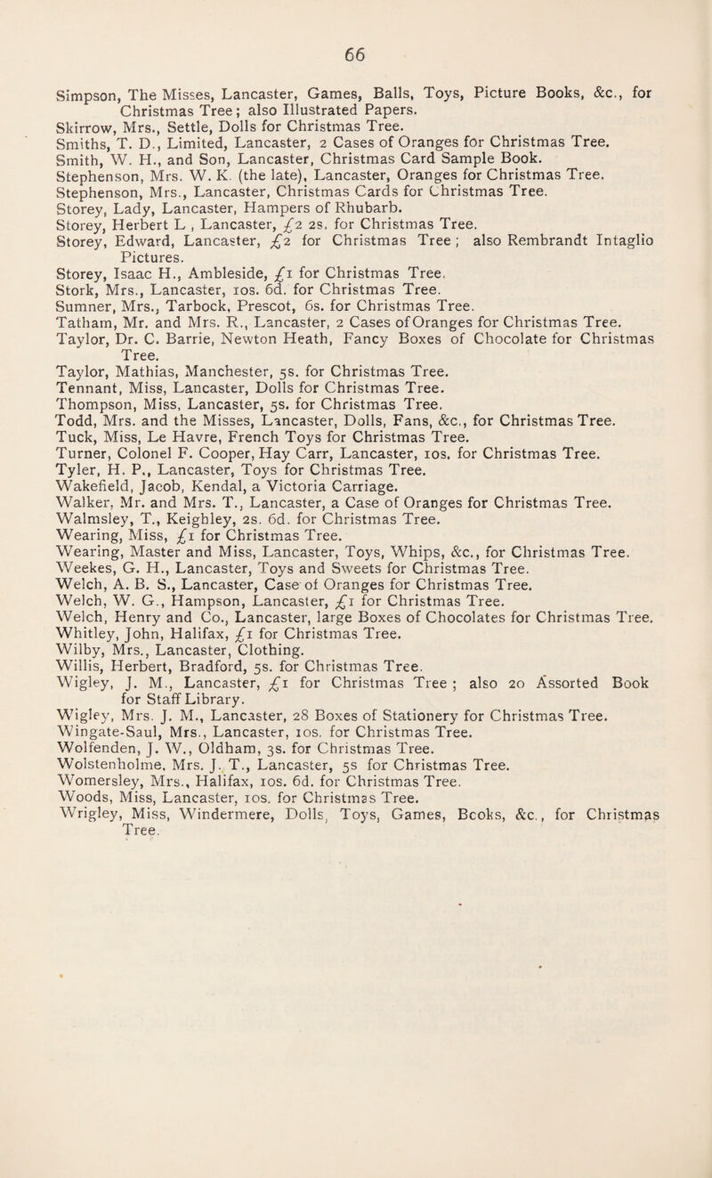 Simpson, The Misses, Lancaster, Games, Balls, Toys, Picture Books, &c., for Christmas Tree; also Illustrated Papers. Skirrow, Mrs., Settle, Bolls for Christmas Tree. Smiths, T. D., Limited, Lancaster, 2 Cases of Oranges for Christmas Tree. Smith, W. H., and Son, Lancaster, Christmas Card Sample Book. Stephenson, Mrs. W. K. (the late), Lancaster, Oranges for Christmas Tree. Stephenson, Mrs., Lancaster, Christmas Cards for Christmas Tree. Storey, Lady, Lancaster, Hampers of Rhubarb. Storey, Herbert L , Lancaster, £2 2s. for Christinas Tree. Storey, Edward, Lancaster, £2 for Christmas Tree; also Rembrandt Intaglio Pictures. Storey, Isaac H., Ambleside, £1 for Christmas Tree. Stork, Mrs., Lancaster, 10s. 6d. for Christmas Tree. Sumner, Mrs., Tarbock, Prescot, 6s. for Christmas Tree. Tatham, Mr. and Mrs. R., Lancaster, 2 Cases of Oranges for Christmas Tree. Taylor, Dr. C. Barrie, Newton Heath, Fancy Boxes of Chocolate for Christmas Tree. Taylor, Mathias, Manchester, 5s. for Christmas Tree. Tennant, Miss, Lancaster, Dolls for Christmas Tree. Thompson, Miss, Lancaster, 5s. for Christmas Tree. Todd, Mrs. and the Misses, Lancaster, Dolls, Fans, &c,, for Christmas Tree. Tuck, Miss, Le Havre, French Toys for Christmas Tree. Turner, Colonel F. Cooper, Hay Carr, Lancaster, 10s. for Christmas Tree. Tyler, H. P., Lancaster, Toys for Christmas Tree. Wakefield, Jacob, Kendal, a Victoria Carriage. Walker, Mr. and Mrs. T., Lancaster, a Case of Oranges for Christmas Tree. Walmsiey, T., Keighley, 2s. 6d. for Christmas Tree. Wearing, Miss, £1 for Christmas Tree. Wearing, Master and Miss, Lancaster, Toys, Whips, &c., for Christmas Tree. Weekes, G. H., Lancaster, Toys and Sweets for Christmas Tree. Welch, A. B. S., Lancaster, Case of Oranges for Christmas Tree. Welch, W. G., Hampson, Lancaster, ;£r for Christmas Tree. Welch, Henry and Co., Lancaster, large Boxes of Chocolates for Christmas Tree. Whitley, John, Halifax, £1 for Christmas Tree. Wilby, Mrs., Lancaster, Clothing. Willis, Herbert, Bradford, 5s. for Christmas Tree. Wigley, J. M., Lancaster, £1 for Christmas Tree ; also 20 Assorted Book for Staff Library. Wigley, Mrs. J. M., Lancaster, 28 Boxes of Stationery for Christmas Tree. Wingate-Saul, Mrs., Lancaster, 10s. for Christmas Tree. Wolfenden, J. W., Oldham, 3s. for Christmas Tree. Wolstenholme, Mrs. J. T., Lancaster, 5s for Christmas Tree. Womersley, Mrs., Halifax, 10s. 6d. for Christmas Tree. Woods, Miss, Lancaster, 10s. for Christmas Tree. Wrigley, Miss, Windermere, Dolls, Toys, Games, Bcohs, &c., for Christmas Tree.