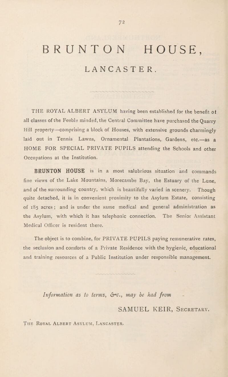 7 2 BRUNTON HOUSE, LANCASTER. THE ROYAL ALBERT ASYLUM having been established for the benefit of all classes of the Feeble minded, the Central Committee have purchased the Quarry Hill property—comprising a block of Houses, with extensive grounds charmingly laid out in Tennis Lawns, Ornamental Plantations, Gardens, etc.—as a HOME FOR SPECIAL PRIVATE PUPILS attending the Schools and other Occupations at the Institution. BRUNTON HOUSE is in a most salubrious situation and commands fine views of the Lake Mountains, Morecambe Bay, the Estuary of the Lune, and of the surrounding country, which is beautifully varied in scenery. Though quite detached, it is in convenient proximity to the Asylum Estate, consisting of 185 acres; and is under the same medical and general administration as the Asylum, with which it has telephonic connection. The Senior Assistant Medical Officer is resident there. The object is to combine, for PRIVATE PUPILS paying remunerative rates, the seclusion and comforts of a Private Residence with the hygienic, educational and training resources of a Public Institution under responsible management. Information as to terms, &*c., may be had from SAMUEL KEIR, Secretary. The Royal Albert Asylum, Lancaster.