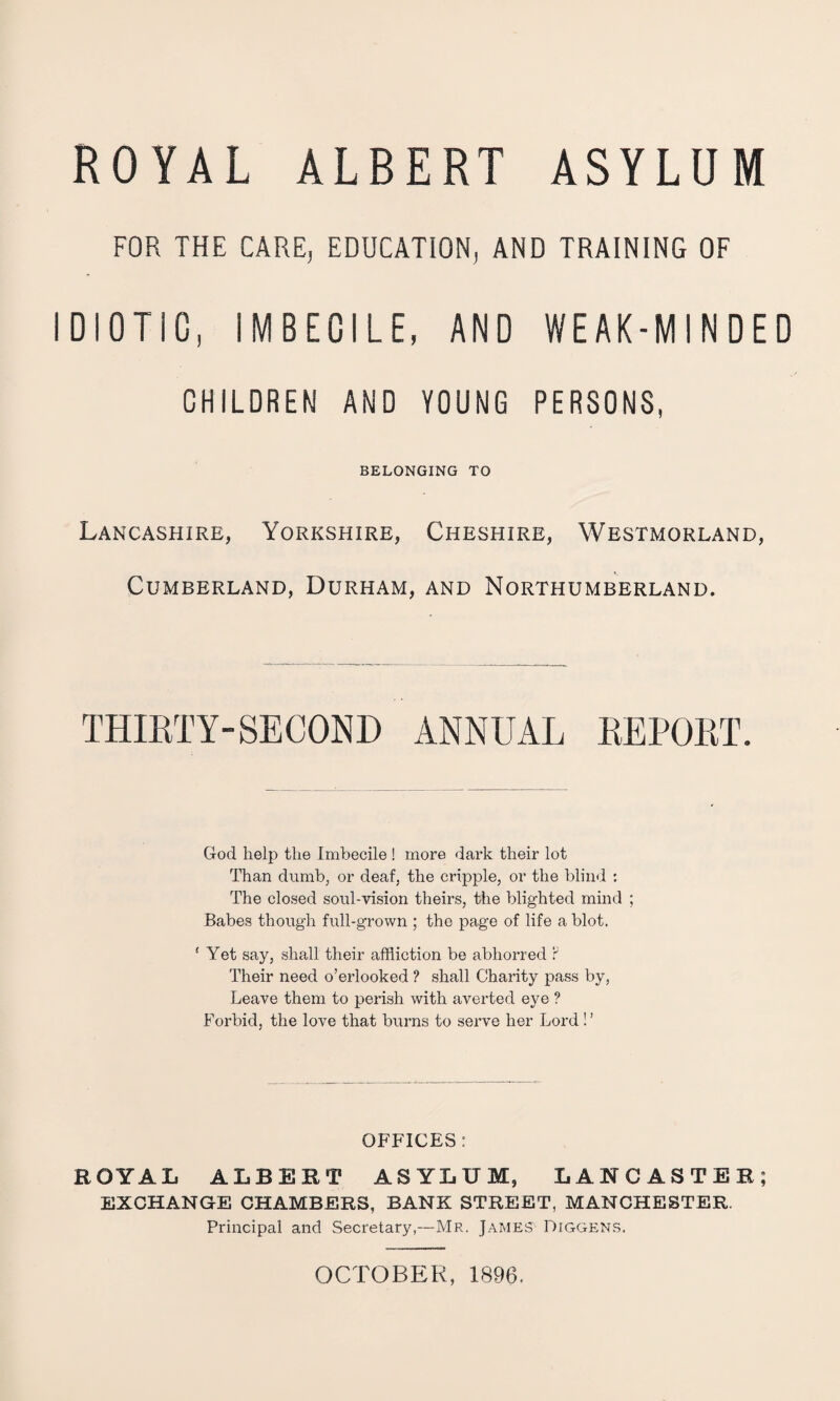 ROYAL ALBERT ASYLUM FOR THE CARE, EDUCATION, AND TRAINING OF IDIOTIC, IMBECILE, AND WEAK-MINDED GHILDREN AND YOUNG PERSONS, BELONGING TO Lancashire, Yorkshire, Cheshire, Westmorland, Cumberland, Durham, and Northumberland. thirty-SECOND ANNUAL REPORT. God help the Imbecile ! more dark their lot Than dumb, or deaf, the cripple, or the blind : The closed soul-vision theirs, the blighted mind ; Babes though full-grown ; the page of life a blot. ‘ Yet say, shall their affliction be abhorred F Their need o’erlooked ? shall Charity pass by. Leave them to perish with aveided eye ? Forbid, the love that burns to serve her Lord ! ’ offices : ROYAL ALBERT ASYLUM, LANCASTER; EXCHANGE CHAMBERS, BANK STREET, MANCHESTER. Principal and Secretary,—Mr. James Diggens. OCTOBER, 1896.