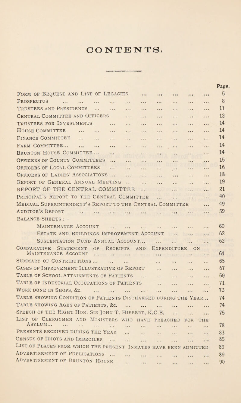 CONTENTS. Page. Form of Bequest and List of Legacies . 5 Prospectus . 8 Trustees and Presidents . 11 Central Committee and Officers . 12 Trustees for Investments 14 House Committee . 14 Finance Committee . 14 Farm Committee. 14 Brunton House Committee. 14 Officers of County Committees. 15 Officers of Local Committees . 16 Officers of Ladies’ Associations. 18 Report of General Annual Meeting ... . 19 REPORT OF THE CENTRAL COMMITTEE. 21 Principal’s Report to the Central Committee . 40 Medical Superintendent’s Report to the Central Committee ... 49 Auditor’s Report . 59 Balance Sheets :— Maintenance Account . 60 Estate and Buildings Improvement Account . 62 SUSTENTATION FUND ANNUAL ACCOUNT. 62 Comparative Statement of Receipts and Expenditure on Maintenance Account. 64 Summary of Contributions. 65 Cases of Improvement Illustrative of Report . 67 Table of School Attainments of Patients . 69 Table of Industrial Occupations of Patients . 71 Work done in Shops, &c. 73 Table showing Condition of Patients Discharged during the Year... 74 Table showing Ages of Patients, &c. 74 Speech of the Right Hon. Sir John T. Hibbert, K.C.B, . 75 List of Clergymen and Ministers who have preached for the Asylum. 78 Presents received during the Year . 83 Census of Idiots and Imbeciles . 85 List of Places from which the present Inmates have been admitted 86 Advertisement of Publications. 89 Advertisement of Brunton House . 90