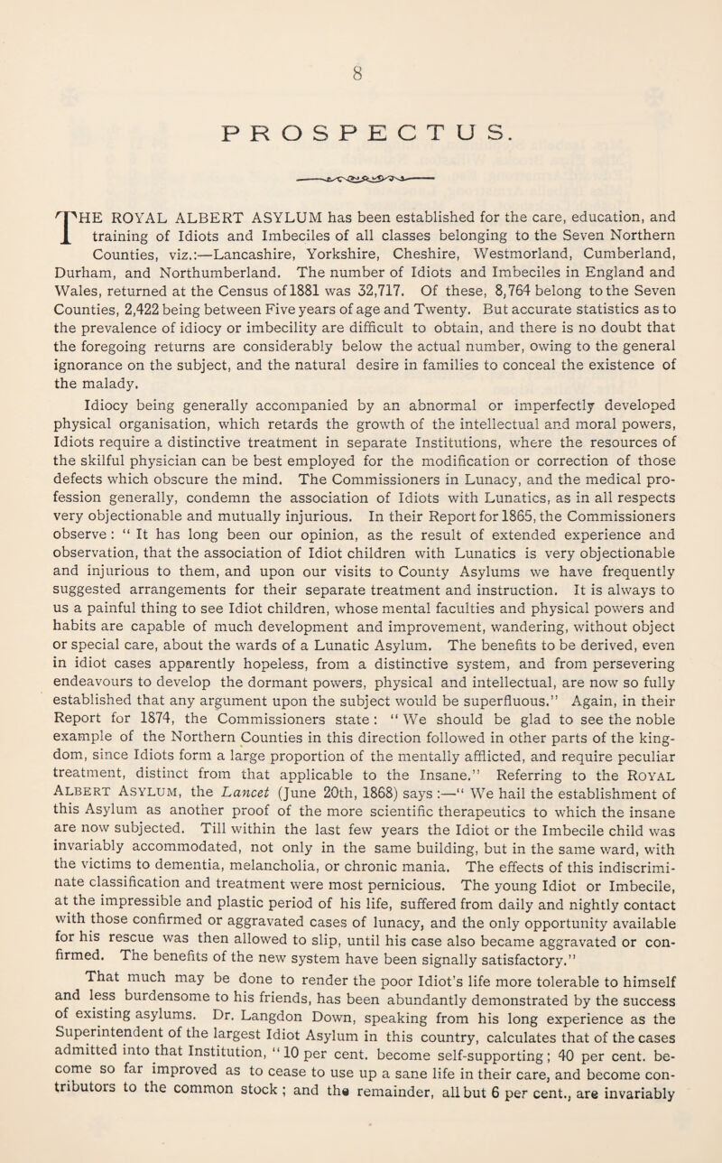 PROSPECTUS. The royal albert asylum has been established for the care, education, and training of Idiots and Imbeciles of all classes belonging to the Seven Northern Counties, viz.;—Lancashire, Yorkshire, Cheshire, Westmorland, Cumberland, Durham, and Northumberland. The number of Idiots and Imbeciles in England and Wales, returned at the Census of 1881 was 32,717. Of these, 8,764 belong to the Seven Counties, 2,422 being between Five years of age and Twenty. But accurate statistics as to the prevalence of idiocy or imbecility are difficult to obtain, and there is no doubt that the foregoing returns are considerably below the actual number, owing to the general ignorance on the subject, and the natural desire in families to conceal the existence of the malady. Idiocy being generally accompanied by an abnormal or imperfectly developed physical organisation, which retards the growth of the intellectual and moral powers. Idiots require a distinctive treatment in separate Institutions, where the resources of the skilful physician can be best employed for the modification or correction of those defects which obscure the mind. The Commissioners in Lunacy, and the medical pro¬ fession generally, condemn the association of Idiots with Lunatics, as in all respects very objectionable and mutually injurious. In their Report for 1865, the Commissioners observe : “ It has long been our opinion, as the result of extended experience and observation, that the association of Idiot children with Lunatics is very objectionable and injurious to them, and upon our visits to County Asylums we have frequently suggested arrangements for their separate treatment and instruction. It is always to us a painful thing to see Idiot children, whose mental faculties and physical powers and habits are capable of much development and improvement, wandering, without object or special care, about the wards of a Lunatic Asylum. The benefits to be derived, even in idiot cases apparently hopeless, from a distinctive system, and from persevering endeavours to develop the dormant powers, physical and intellectual, are now so fully established that any argument upon the subject would be superfluous.” Again, in their Report for 1874, the Commissioners state; ” We should be glad to see the noble example of the Northern Counties in this direction followed in other parts of the king¬ dom, since Idiots form a large proportion of the mentally afflicted, and require peculiar treatment, distinct from that applicable to the Insane.” Referring to the Royal Albert Asylum, the Lancet (June 20th, 1868) says :—” We hail the establishment of this Asylum as another proof of the more scientific therapeutics to which the insane are now subjected. Till within the last few years the Idiot or the Imbecile child was invariably accommodated, not only in the same building, but in the same ward, with the victims to dementia, melancholia, or chronic mania. The effects of this indiscrimi¬ nate classification and treatment were most pernicious. The young Idiot or Imbecile, at the impressible and plastic period of his life, suffered from daily and nightly contact with those confirmed or aggravated cases of lunacy, and the only opportunity available for his rescue was then allowed to slip, until his case also became aggravated or con¬ firmed. The benefits of the new system have been signally satisfactory.” That much may be done to render the poor Idiot’s life more tolerable to himself and less burdensome to his friends, has been abundantly demonstrated by the success of existing asylums. Dr. Langdon Down, speaking from his long experience as the Superintendent of the largest Idiot Asylum in this country, calculates that of the cases admitted into that Institution, ‘‘10 per cent, become self-supporting; 40 per cent, be¬ come so far improved as to cease to use up a sane life in their care, and become con¬ tributors to the common stock ; and the remainder, all but 6 per cent., are invariably