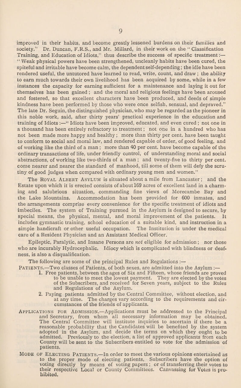 improved in their habits, and become greatly lessened burdens on their families and society.” Dr. Duncan, F.R.S., and Mr. Millard, in their work on the “ Classification Training, and Education of Idiots,” thus describe the success of specific treatment;— ” Weak physical powers have been strengthened, uncleanly habits have been cured, the spiteful and irritable have become calm, the dependent self-depending; the idle have been rendered useful, the untutored have learned to read, write, count, and draw ; the ability to earn much towards their own livelihood has been acquired by some, while in a few instances the capacity for earning sufficient for a maintenance and laying it out for themselves has been gained ; and the moral and religious feelings have been aroused and fostered, so that excellent characters have been produced, and deeds of simple kindness have been performed by those who were once selfish, sensual, and depraved.” The late Dr. Seguin, the distinguished physician, who may be regarded as the pioneer in this noble work, said, after thirty years’ practical experience in the education and training of Idiots ;—” Idiots have been improved, educated, and even cured ; not one in a thousand has been entirely refractory to treatment; not one in a hundred who has not been made more happy and healthy ; more than thirty per cent, have been taught to conform to social and moral law, and rendered capable of order, of good feeling, and of working like the third of a man ; more than 40 per cent, have become capable of the ordinary transactions of life, under friendly control, of understanding moral and social abstractions, of working like two-thirds of a man ; and twenty-five to thirty per cent, come nearer and nearer the standard of manhood, till some of them will defy the scru¬ tiny of good judges when compared with ordinary young men and women.” The Royal Albert Asylum is situated about a mile from Lancaster; and the Estate upon which it is erected consists of about 169 acres of excellent land in a charm¬ ing and salubrious situation, commanding fine views of Morecambe Bay and the Lake Mountains. Accommodation has been provided for 600 inmates, and the arrangements comprise every convenience for the specific treatment of idiots and imbeciles. The system of Training pursued in the Asylum is designed to secure, by special means, the physical, mental, and moral improvement of the patients. It includes gymnastic training, school education of a suitable kind, and instruction in a simple handicraft or other useful occupation. The Institution is under the medical care of a Resident Physician and an Assistant Medical Officer. Epileptic, Paralytic, and Insane Persons are not eligible for admission; nor those who are incurably Hydrocephalic. Idiocy which is complicated with blindness or deaf¬ ness, is also a disqualification. The following are some of the principal Rules and Regulations :— Patients.—Two classes of Patients, of both sexes, are admitted into the Asylum 1. Free patients, between the ages of Six and Fifteen, whose friends are proved to be unable to meet the lowest payment. They are elected by the votes of the Subscribers, and received for Seven years, subject to the Rules and Regulations of the Asylum. 2. Paying patients admitted by the Central Committee, without election, and at any time. The charges vary according to the requirements and cir¬ cumstances of the friends of applicants. Applications for Admission.—Applications must be addressed to the Principal and Secretary, from whom all necessary information may be obtained. The Central Committee will institute inquiries to ascertain if there be a reasonable probability that the Candidates will be benefited by the system adopted in the Asylum, and decide the terms on which they ought to be admitted. Previously to the election, a list of approved applicants from each County will be sent to the Subscribers entitled to vote for the admission of patients. Mode of Electing Patients.—In order to meet the various opinions entertained as to the proper mode of electing patients. Subscribers have the option of voting directly by means of voting papers ; or of transferring their votes to their respective Local or County Committees. Canvassing for Votes is pro¬ hibited.