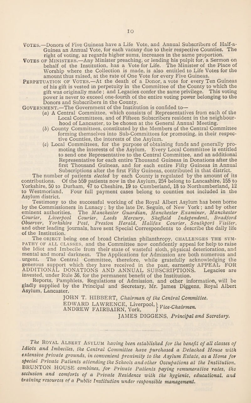 Votes.—Donors of Five Guineas have a Life Vote, and Annual Subscribers of Half-a- Guinea an Annual Vote, for each vacany due to their respective Counties. The right of voting, as regards higher sums, increases in the same proportion. Votes of Ministers.—Any Minister preaching, or lending his pulpit for, a Sermon on behalf of the Institution, has a Vote for Life. The Minister of the Place of Worship where the Collection is made, is also entitled to Life Votes for the amount thus raised, at the rate of One Vote for every Five Guineas. Perpetuation of Votes.—At the death of a Donor, a vote for every Ten Guineas of his gift is vested in perpetuity in the Committee of the County to which the gift was originally made ; and Legacies confer the same privilege. This voting power is never to exceed one-fourth of the entire voting power belonging to the Donors and Subscribers in the County. Government.—The Government of the Institution is confided to— (a) A Central Committee, which consists of Representatives from each of the Local Committees, and of Fifteen Subscribers resident in the neighbour¬ hood of Lancaster, to be chosen at the General Annual Meeting. (b) County Committees, constituted by the Members of the Central Committee forming themselves into Sub-Committees for promoting, in their respec¬ tive Counties, the interests of the Asylum. (c) Local Committees, for the purpose of obtaining funds and generally pro¬ moting the interests of the Asylum. Every Local Committee is entitled to send one Representative to the Central Committee, and an additional Representative for each entire Thousand Guineas in Donations after the first Thousand Guineas, and for each entire Fifty Guineas in Annual Subscriptions after the first Fifty Guineas, contributed in that district. The number of patients elected by each County is regulated by the amount of its contributions. Of the 559 patients now in the Asylum, 254 belong to Lancashire, 155 to Yorkshire, 50 to Durham, 47 to Cheshire, 19 to Cumberland, 18 to Northumberland, 12 to Westmorland. Four full payment cases belong to counties not included in the Asylum district. Testimony to the successful working of the Royal Albert Asylum has been borne by the Commissioners in Lunacy ; by the late Dr. Seguin, of New York ; and by other eminent authorities. The Manchester Guardian, Manchester Examiner, Manchester Courier, Liverpool Courier, Leeds Mercury, Sheffield Independent, Bradford Observer, Yorkshire Post, Preston Herald, Halifax Courier, Southport Visiter, and other leading journals, have sent Special Correspondents to describe the daily life of the Institution. The object being one of broad Christian philanthropy, challenges the sym¬ pathy OF ALL CLASSES, and the Committee now confidently appeal for help to raise the Idiot and Imbecile from their state of wasteful sloth, physical deterioration, and mental and moral darkness. The Applications for Admission are both numerous and urgent. The Central Committee, therefore, while gratefully acknowledging the generous support which they have received in the past, earnestly APPEAL FOR ADDITIONAL DONATIONS AND ANNUAL SUBSCRIPTIONS. Legacies are invested, under Rule 36, for the permanent benefit of the Institution. Reports,_ Pamphlets, Regulations of Admission, and other information, will be gladly supplied by the Principal and Secretary, Mr. James Diggens, Royal Albert Asylum, Lancaster. JOHN T. HIBBERT, Chairman of the Central Committee. EDWARD LAWRENCE, Liverpool,) ANDREW FAIRBAIRN, York, | Vice-Chairmen. JAMES DIGGENS, Principal and Secretary. The Royal Albert Asylum having been established for the benefit of all classes of Idiots and Imbeciles, the Central Committee have purchased a Detached House with extensive private grounds, in convenient proximity to the Asylum Estate, as a Home for special Private Patients attending the Schools and other Occupations at the Institution. BRUNTON HOUSE combines, for Private Patients paying remunerative rates, the seclusion and comforts of a Private Residence with the hygienic, educational, and training resources of a Public Institution under responsible management.