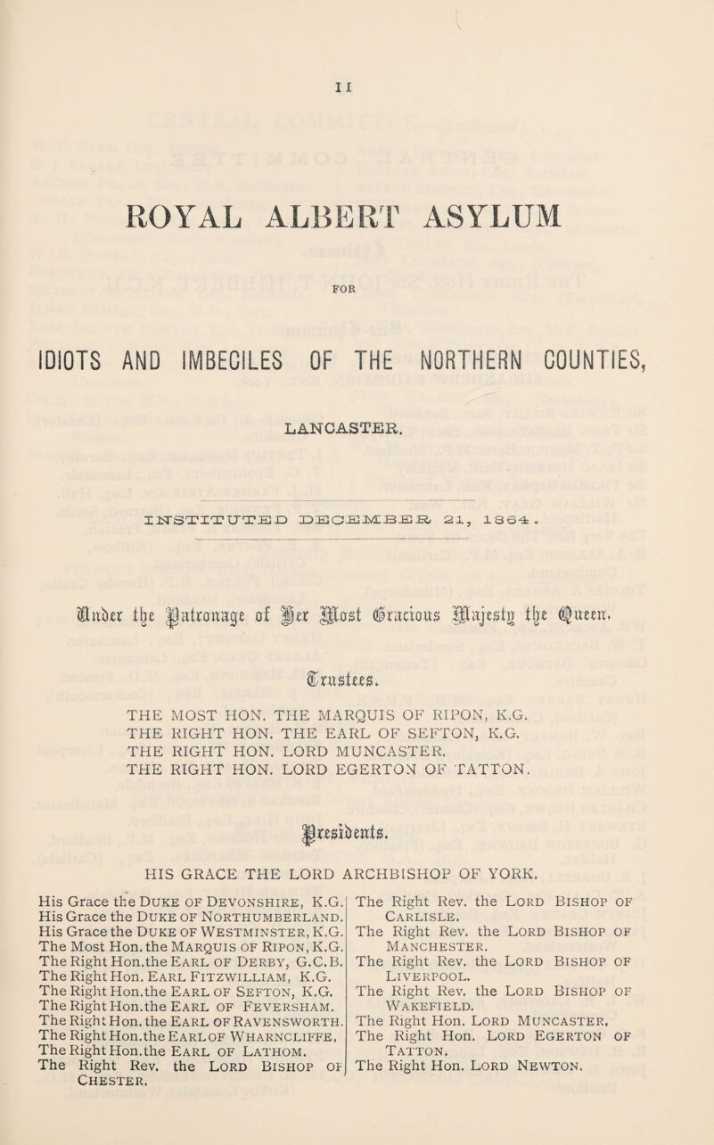 ROYAL ALBERT ASYLUM FOR IDIOTS AND IMBECILES OF THE NORTHERN COUNTIES, LANCASTER. IlSrSTITUTIEr) 21, 1SS4. iluber tlje of per Gracious pajestg tlje ^ueea. THE MOST HON. THE MARQUIS OF RIPON, K.G. THE RIGHT HON. THE EARL OF SEFTON, K.G. THE RIGHT HON. LORD MUNCASTER. THE RIGHT HON. LORD EGERTON OF TATTON. Preabeat^. HIS GRACE THE LORD ARCHBISHOP OF YORK. His Grace the Duke of Devonshire, K.G. His Grace the Duke of Northumberland. His Grace the Duke of Westminster, K.G. The Most Hon. the Marquis of Ripon, K.G. The Right Hon.the Earl of Derby, G.C.B. The Right Hon. Earl Fitzwilliam, K.G. The Right Hon.the Earl of Sefton, K.G. The Right Hon.the Earl of Feversham. The Right Hon. the Earl ofRavensworth. The Right Hon.the Earlof Wharncliffe, The Right Hon.the Earl of Lathom. The Right Rev. the Lord Bishop of Chester. The Right Rev. the Lord Bishop of Carlisle. The Right Rev. the Lord Bishop of Manchester. The Right Rev. the Lord Bishop of Liverpool. The Right Rev. the Lord Bishop of Wakefield. The Right Hon. Lord Muncaster, The Right Hon. Lord Egerton of Tatton. The Right Hon. Lord Newton.
