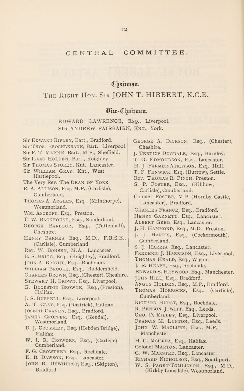 CENTRAL COMMITTEE. ^ Rahman. The Right Hon. Sir JOHN T. HIBBERT, K.C.B. EDWARD LAWRENCE, Esq., Liverpool. SIR ANDREW FAIRBAIRN, Knt., York. Sir Edward Ripley, Bart., Bradford. Sir Thos. Brocklebank, Bart., Liverpool. Sir F. T. Mappin, Bart., M.P., Sheffield. Sir Isaac Holden, Bart., Keighley. Sir Thomas Storey, Knt., Lancaster, Sir William Gray, Knt., West Hartlepool. The Very Rev. The Dean of York. R. A. Allison, Esq. M.P., (Carlisle), Cumberland. Thomas A. Argles, Esq., (Milnthorpe), : Westmorland. ' Wm. Ascroft, Esq., Preston. j T. W. Backhouse, Esq., Sunderland. - George Barbour, Esq., (Tattenhall), Cheshire. ' Henry Barnes, Esq., M.D., F.R.S.E., (Carlisle), Cumberland. Rev. W. Bonsey, M.a., Lancaster. | B. S. Brigg, Esq., (Keighley), Bradford. JOPIN A. Bright, Esq., Rochdale. William Brooke, Esq., Huddersfield. Charles Brown, Esq.,(Chester),Cheshire.' Stewart H. Brown, Esq., Liverpool. G, Buckston Browne, Esq., (Preston), Halifax. J. S. Burrell, Esq., Liverpool. A. T. Clay, Esq. (Rastrick), Halifax. Joseph Craven, Esq., Bradford. James Cropper, Esq., (Kendal), Westmorland. D. J. Crossley, Esq. (Hebden Bridge), Halifax. W. 1. R. Crowder, Esq., (Carlisle), Cumberland. F. G. Crowther, Esq., Rochdale. E. B. Dawson, Esq., Lancaster. John B, Dewhurst, Esq., (Skipton), Bradford. George A. Dickson, Esq., (Chester), Cheshire. J. Tertius Dugdale, Esq., Burnley. T. G. Edmondson, Esq., Lancaster. H. J. Farmer-Atkinson, Esq., Hull. T. F. Fenwick, Esq. (Burrow), Settle. Rev. Thomas R. Finch, Preston. S. P. Foster, Esq., (Killhow, Carlisle), Cumberland. Colonel Foster, M.P. (Hornby Castle, Lancaster), Bradford. Charles France, Esq., Bradford. Henry Garnett, Esq., Lancaster. Albert Greg, Esq., Lancaster. J. H. Hammond, Esq., M.D., Preston. J. J. Harris, Esq., (Cockermouth), Cumberland. S. J. Harris, Esq., Lancaster. Frederic J. Harrison, Esq., Liverpool. Thomas Heald, Esq., Wigan. J. R. Heape, Esq., Rochdale. Edward S. Heywood, Esq., Manchester. John Hill, Esq., Bradford. Angus Holden, Esq., M.P., Bradford. Thomas Horrocks, Esq., (Carlisle), Cumberland. Richard Hurst, Esq., Rochdale. R. Benson Jowitt, Esq., Leeds. Geo. D. Killey, Esq., Liverpool. Francis M. Lupton, Esq., Leeds. John W. Maclure, Esq., M.P., Manchester. H. C. McCrea, Esq., Halifax. Colonel Marton, Lancaster. G. W. Maxsted, Esq., Lancaster. Richard Nicholson, Esq., Southport. W. S. Paget-Tomlinson, Esq., M.D., (Kirkby Lonsdale), Westmorland.