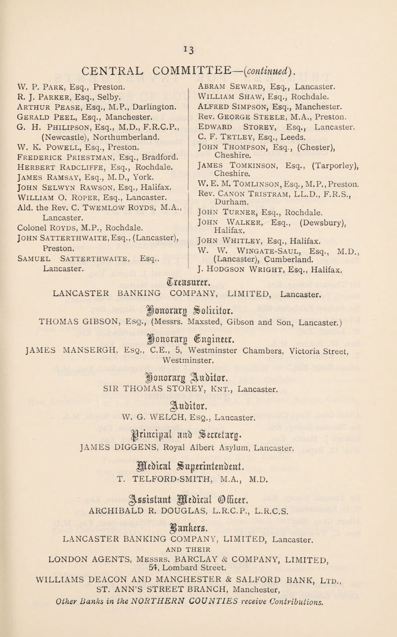 CENTRAL CQUyilTT^^—icontinued). W. P. Park, Esq., Preston. R. J. Parker, Esq., Selby. Arthur Pease, Esq., M.P., Darlington. Gerald Peel, Esq., Manchester. G. H. Philipson, Esq., M.D., F.R.C.P., (Newcastle), Northumberland. W. K. Powell, Esq., Preston. Frederick Priestman, Esq., Bradford. Herbert Radcliffe, Esq., Rochdale. James Ramsay, Esq., M. D., York. John Selwyn Rawson, Esq., Halifax. William O. Roper, Esq., Lancaster. Aid. the Rev. C. Twemlow Royds, M.A. Lancaster. Colonel Royds, M.P., Rochdale. John Satterthwaite, Esq., (Lancaster), Preston. Samuel Satterthwaite, Esq.. Lancaster. Abram Seward, Esq., Lancaster. William Shaw, Esq., Rochdale. Alfred Simpson, Esq., Manchester. Rev. George Steele, M.A., Preston. Edward Storey, Esq., Lancaster. C. F. Tetley, Esq., Leeds. John Thompson, Esq., (Chester), Cheshire. James Tomkinson, Esq., (Tarporley), Cheshire. W. E. M. Tomlinson, Esq., M.P., Preston. Rev. Canon Tristram, LL.D., F.R.S., Durham. John Turner, Esq., Rochdale. John Walker, Esq., (Dewsbury), Halifax. John Whitley, Esq., Halifax. W. W. Wingate-Saul, Esq., M.D., (Lancaster), Cumberland, J. Hodgson Wright, Esq., Halifax. Creasum. LANCASTER BANKING COMPANY, LIMITED, Lancaster. Joitorarg Solicitor. THOMAS GIBSON, Esg., (Messrs. Maxsted, Gibson and Son, Lancaster.) poaorarj) ^itgiaeer. JAMES MANSERGH, EsQ., C.E., 5, Westminster Chambers, Victoria Street, Westminster. Joaorarg SIR THOMAS STOREY, Knt., Lancaster. gittMtor, W. G. WELCH, Esq., Lancaster. ^nacijjal aab ^etxetarg. JAMES DIGGENS, Royal Albert Asylum, Lancaster. T. TELFORD-SMITH, M.A., M.D. ^issistaat p[eiikal ARCHIBALD R. DOUGLAS, L.R.C.P., L.R.C.S. §ankm. LANCASTER BANKING COMPANY, LIMITED, Lancaster. AND THEIR LONDON AGENTS, Messrs. BARCLAY & COMPANY, LIMITED, 54, Lombard Street. WILLIAMS DEACON AND MANCHESTER & SALFORD BANK, Ltd., ST. ANN’S STREET BRANCH, Manchester, Other Banks in the NORTHERN COUNTIES receive Contributions,