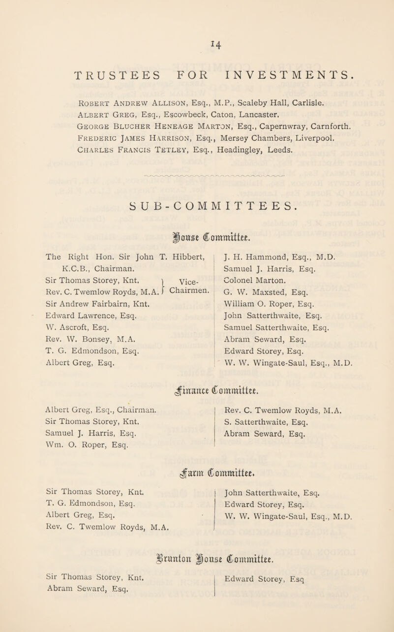 H TRUSTEES FOR INVESTMENTS. Robert Andrew Allison, Esq., M.P., Scaleby Hall, Carlisle. Albert Greg, Esq., Escowbeck, Caton, Lancaster. George Blucher Heneage Marton, Esq., Capernwray, Carnforth. Frederic James Harrison, Esq., Mersey Chambers, Liverpool. Charles Francis Tetley, Esq., Headingley, Leeds. SUB-COMMITTEES. 0use CammrtEe. The Right Hon. Sir John T. Hibbert, K.C.B., Chairman. Sir Thomas Storey, Knt. | Vice- Rev. C. Twemlow Royds, M.A. i Chairmen. Sir Andrew Fairbairn, Knt. Edward Lawrence, Esq. W. Ascroft, Esq. Rev. W. Bonsey, M.A. T. G. Edmondson, Esq. Albert Greg, Esq. J. H. Hammond, Esq., M.D. Samuel J. Harris, Esq. Colonel Marton. G. W. Maxsted, Esq. William O. Roper, Esq. John Satterthwaite, Esq. Samuel Satterthwaite, Esq. Abram Seward, Esq. Edward Storey, Esq. W. W. Wingate-Saul, Esq., M.D. Committee. Albert Greg, Esq., Chairman. Sir Thomas Storey, Knt. Samuel J. Harris, Esq. Wm. O. Roper, Esq. Rev. C. Twemlow Royds, M.A. S. Satterthwaite, Esq. Abram Seward, Esq. ^arm Committee* Sir Thomas Storey, Knt. T. G. Edmondson, Esq. Albert Greg, Esq. Rev. C. Twemlow Royds, M.A. John Satterthwaite, Esq. Edward Storey, Esq. W. W. Wingate-Saul, Esq., M.D. ^runtoit Joit^e Committee. Edward Storey, Esq Sir Thomas Storey, Knt. Abram Seward, Esq.