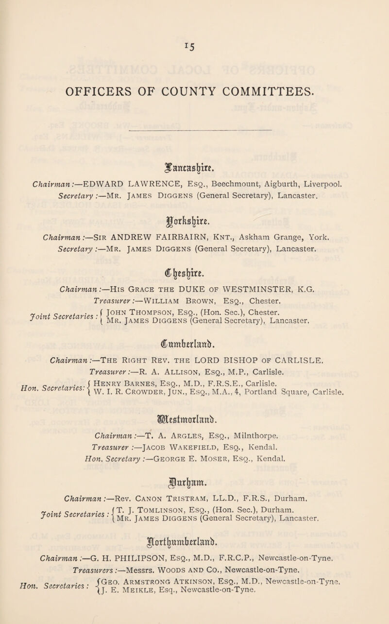 OFFICERS OF COUNTY COMMITTEES. Chairman:—EDWARD LAWRENCE, Esq., Beechmount, Aigburth, Liverpool. Secretary :—Mr. James Diggens (General Secretary), Lancaster. Chairman:—Sir ANDREW FAIRBAIRN, Knt., Askham Grange, York. Secretary :—Mr. James Diggens (General Secretary), Lancaster. Chairman:—His Grace the DUKE of WESTMINSTER, K.G. Treasurer:—William Brown, Esq., Chester. Taint Secretaries-^ THOMPSON, EsQ., (Hon. Sec.), Chester. j-oim :>ecreiartes . ^ James Diggens (General Secretary), Lancaster. CttmWattir. Chairman :—Tn-E. Right Rev. the LORD BISHOP of CARLISLE. Treasurer:—R. A. Allison, Esq., M.P., Carlisle. „ „ / • J Henry Barnes, Esq., M.D., F.R.S.E., Carlisle. Hon. secretaries: ^ ^ Crowder, Jun., Esq., M.A., 4, Portland Square, Carlisle. Pte^tmarlan^tr. Chairman:—T. A. Argles, Esq., Milnthorpe. Treasurer :—Jacob Wakefield, Esq., Kendal. Hon. Secretary .-—George E. Moser, Esq., Kendal. Chairman:—Rev. Canon Tristram, LL.D., F.R.S., Durham. Toint SecretariesTOMLINSON, EsQ., (Hon. Sec.), Durham. foini secrezari s . James Diggens (General Secretary), Lancaster. ^ortl^wmbrlaab. Chairman :—G. H. PHILIPSON, Esq., M.D., F.R.C.P., Newcastle-on-Tyne. Treasurers :—Messrs. Woods and Co., Newcastle-on-Tyne. „ r> j. • (Geo. Armstrong Atkinson, Esq., M.D., Newcastle-on-Tyuf Hmi. Secretaries . meikle, Esq., Newcastle-on-Tyne.