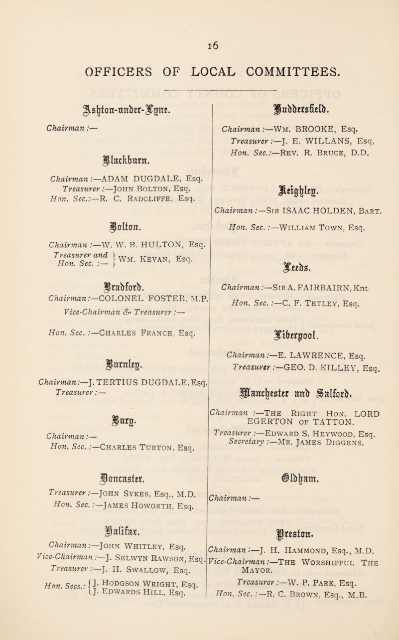OFFICERS OF LOCAL COMMITTEES. on-wnber- Chairman:— Jlatkbttrn. Chairman :—ADAM DUGDALE, Esq. Treasurer:—John Bolton, Esq. Hon. Sec.:—R. C. Radcliffe, Esq. §dt0n:. Chairman W. W. B. HULTON, Esq. T—ra^ 1-WM, KEVAN, Esq. Chairman:—COLONEL FOSTER, M.P. Vice-Chairman <S> Treasurer :— Hon. Sec. :—Charles France, Esq. Chairman:—].TEKn\5S, DUGDALE,Esq. Treasurer:— Chairman:— Hon. Sec. .-—Charles Turton, Esq. Jttbirersfielb. Chairman:—Wm. BROOKE, Esq. Treasurer:—J. E. WILLANS, Esq, Hon. Sec.:—Rev. R. Bruce, D.D. Chairman :—Sir ISAAC HOLDEN, Bart. Hon. Sec. :—William Town, Esq. Jeebs. Chairman:—Sir A. FAIRBAIRN, Knt. Hon. Sec.:—C. F. Tetley, Esq. Chairman:—E. LAWRENCE, Esq. Treasurer :—GV.O. D. KILLEY, Esq. attb ^Hlforb» Chairman :—The Right Hon, LORD EGERTON OF TATTON. Treasurer :—Edward S, Heywood, Esq. Secretary :—Mr. James Diggens. Treasurer Sykes, Esq., M.D. Hon. Sec. .-—James Howorth, Esq. Chairman:— c;zaima«.-—John Whitley, Esq. Vice-ChairmanSelwyn Rawson, Esq. Treasurer:—J. H. SWALLOW, Esq. Chairman ‘—J. H. Hammond, Esq., M.D. Vice-Chairman:—The Worshipful The Mayor. Hon. Sgcs..-1 J- Hodgson Wright, Esq. i J. Edwards Hill, Esq. Treasurer . P. Park, Esq. Hon. Sec..-—R. C, Brown, Esq,, M.B.