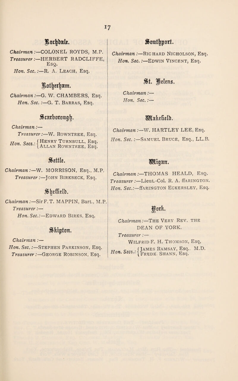 Slcrtl^bale. Chairman'.—CO'LO^KL ROYDS, M.P. Treasurer:—HERBERT RA.DCLIFFE, Esq. Hon. Sec.:—R. A. Leach, Esq. Chairman :—G. W. CHAMBERS, Esq. Hon. Sec. :—G. T. Barras, Esq. Chairman:—Richard Nicholson, Esq, Hon. Sec.:—Edwin Vincent, Esq. pelens. Chairman:— Hon. Sec.:— Chairman:— Treasurcr -W. Rowntree, Esq. Hon • i HENRY TURNBULL, Esq. tion. Rowntree, Esq. Chairman :—W. HARTLEY LEE, Esq. Hon. Sec. .-—Samuel Bruce, Esq., LL.B. Chairman:—W. MORRISON, Esq., M.P. Treasurer:—John Birkbeck, Esq. Chairman:—SirF.T. MAPPIN, Bart., M.P. Treasurer:— How. Sec..-—Edward Birks, Esq, ^fitpt0n. Chairman:— Hon. Sec. .-—Stephen Parkinson, Esq. Treaswrey .-—George Robinson, Esq. TOgatr. Chairman :—THOMAS HEALD, Esq. Treasurer :—Uevit.-Co\. R. A. ffARiNGTON. Hon. Sec..-—ffARiNGTON Eckersley, Esq. gork* Chairman:—The Very Rev. the DEAN OF YORK. Treasurer:— Wilfrid F. H. Thomson, Esq, .(James Ramsay, Esq., M.D. Hon. secs.: Shann, Esq.