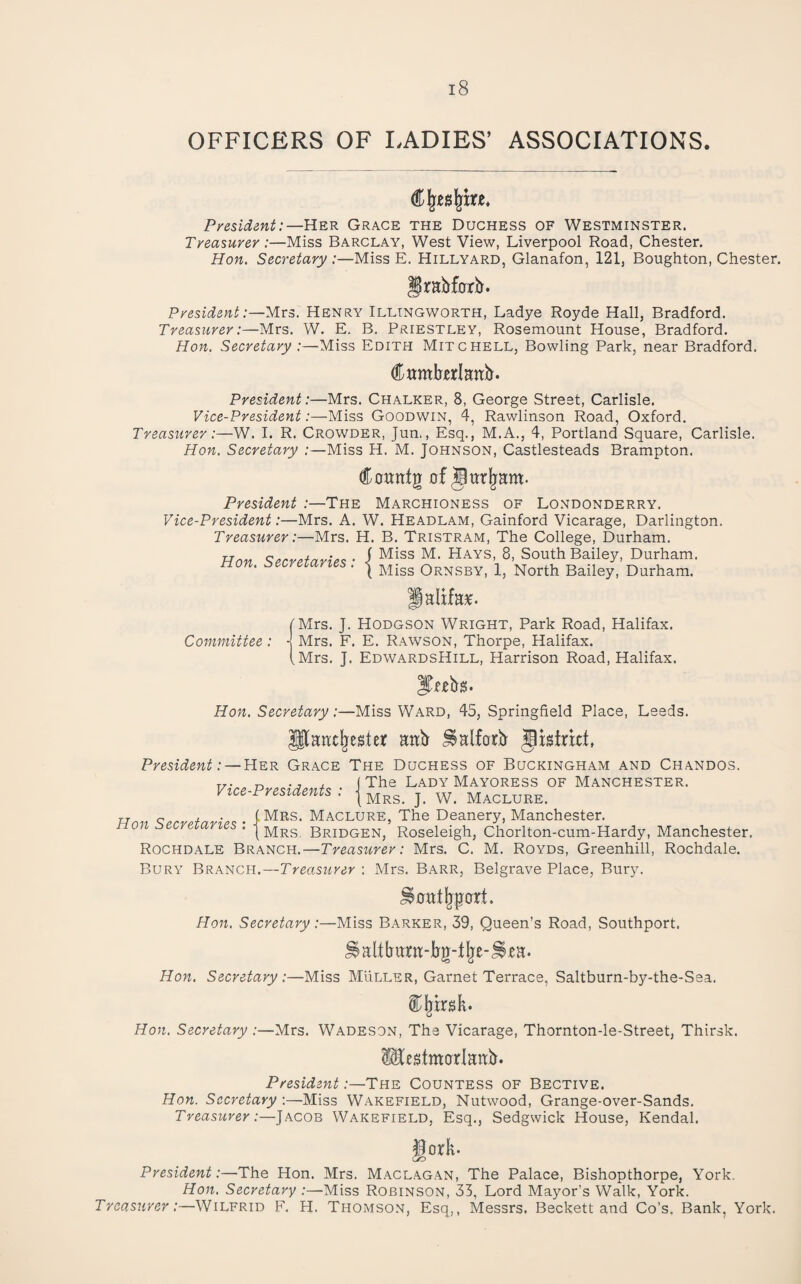 OFFICERS OF LADIES’ ASSOCIATIONS. President:—Her Grace the Duchess of Westminster. Treasurer:—Miss Barclay, West View, Liverpool Road, Chester. Hon. Secretary:—Miss E. Hillyard, Glanafon, 121, Boughton, Chester. f rabforitr. President :~yivs. Henry Illingworth, Ladye Royde Hall, Bradford. Treasurer:—Mrs. W. E, B. Priestley, Rosemount House, Bradford. Hon. Secretary :—Miss Edith Mitchell, Bowling Park, near Bradford. CwmberlEnb. President:—Mrs. Chalker, 8, George Street, Carlisle. Vice-President:—Miss Goodwin, 4, Rawlinson Road, Oxford. Treasurer:—W. I. R. Crowder, Jun., Esq., M.A., 4, Portland Square, Carlisle. Hon. Secretary :—Miss H. M. Johnson, Castlesteads Brampton. Countg 0f President :—The Marchioness of Londonderry. Vice-President:—Mrs. A. W. Headlam, Gainford Vicarage, Darlington. Treasurer:—Mrs. H. B. Tristram, The College, Durham. Hon Secretaries • I ^^^S, 8, South Bailey, Durham. ■ ■ ( Miss Ornsby, 1, North Bailey, Durham. Palfe. [Mrs. J. Hodgson Wright, Park Road, Halifax. Committee: J Mrs. F. E. Rawson, Thorpe, Halifax. (Mrs. J. EdwardsHill, Harrison Road, Halifax. ITubs. Hon. Secretary:—Miss Ward, 45, Springfield Place, Leeds. Plantl^ester anb ^alfarb Jistnct. President:— Her Grace The Duchess of Buckingham and Chandos. T/. n , (The Lady Mayoress of Manchester. Vtu-Prestdents : j Maclure. Hnn <;prrpfarip<^ • I Maclure, The Deanery, Manchester. * I Mrs. Bridgen, Roseleigh, Chorlton-cum-Hardy, Manchester. Rochdale Branch.—Treasurer: Mrs. C. M. Royds, Greenhill, Rochdale. Bury Branch.—Treasurer \ Mrs. Barr, Belgrave Place, Bury. ^cutl^pfort. Hon. Secretary:—Miss Barker, 39, Queen’s Road, Southport. ^altbura-bg-tl^e-^^a. Hon. Secretary:—Miss Muller, Garnet Terrace, Saltburn-by-the-Sea. il^irsk. Hon. Secretary :—Mrs. Wadeson, The Vicarage, Thornton-le-Street, Thirsk. Mcstmarlaab. President .-—The Countess of Bective. Hon. Secretary ;—Miss Wakefield, Nutwood, Grange-over-Sands. Treasurer :—]hC0B Wakefield, Esq., Sedgwick House, Kendal. iork. L/D President:—The Hon. Mrs. Maclagan, The Palace, Bishopthorpe, York. Hon. Secretary :—Miss Robinson, 33, Lord Mayor’s Walk, York. Treas:irer:—Wilfrid F, H. Thomson, Esq,, Messrs. Beckett and Co’s. Bank, York.