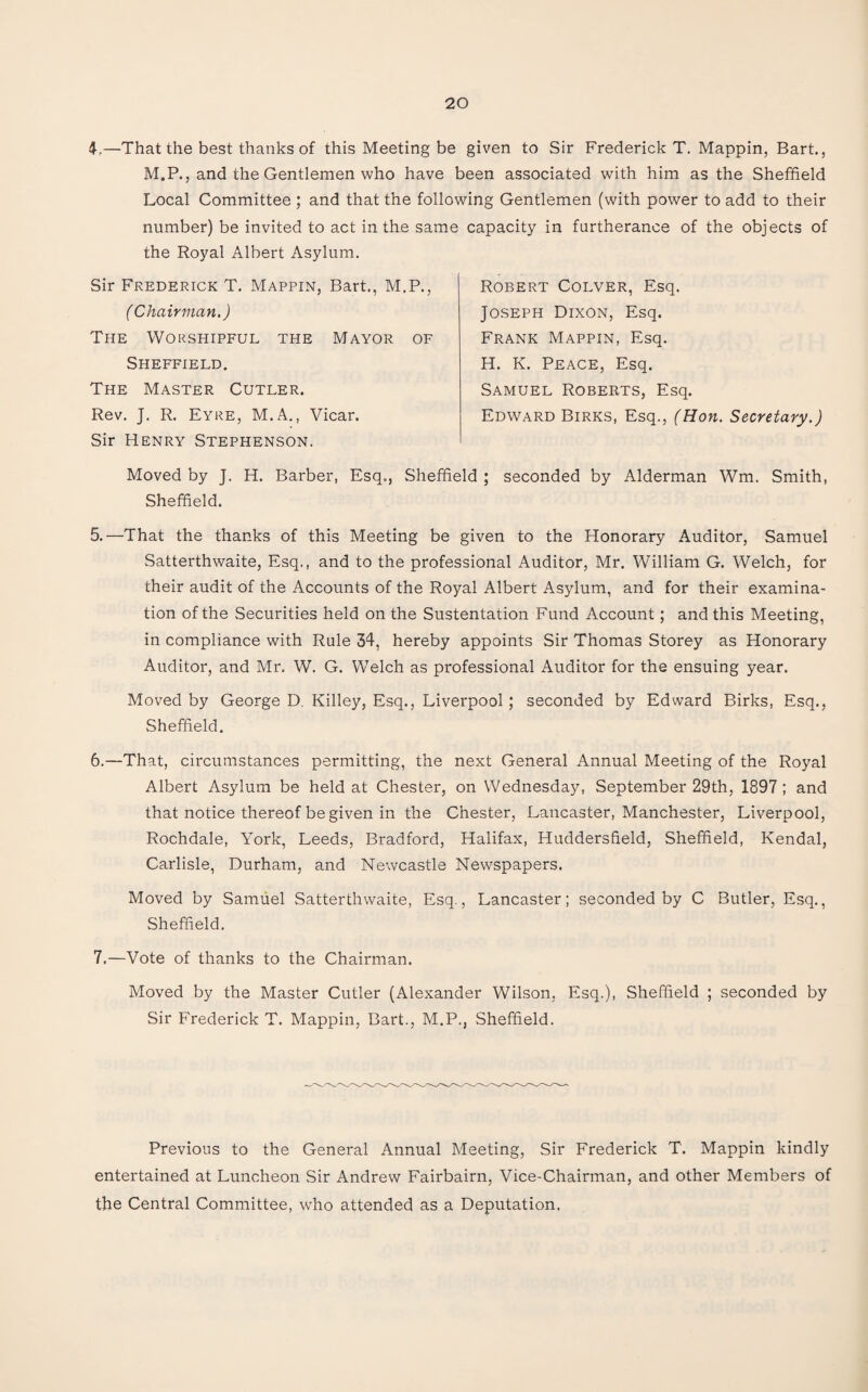 4,—That the best thanks of this Meeting be given to Sir Frederick T. Mappin, Bart., M.P., and the Gentlemen who have been associated with him as the Sheffield Local Committee : and that the following Gentlemen (with power to add to their number) be invited to act in the same the Royal Albert Asylum. Sir Frederick T. Mappin, Bart., M.P., f Chairman.) The Worshipful the Mayor of Sheffield. The Master Cutler. Rev. J. R. Eyre, M.A., Vicar. Sir Henry Stephenson. capacity in furtherance of the objects of Robert Colver, Esq. Joseph Dixon, Esq. Frank Mappin, Esq. H. K. Peace, Esq. Samuel Roberts, Esq. Edward Birks, Esq., (Hon. Secretary.) Moved by J. H. Barber, Esq., Sheffield ; seconded by Alderman Wm. Smith, Sheffield. 5. —That the thanks of this Meeting be given to the Honorary Auditor, Samuel Satterthwaite, Esq., and to the professional Auditor, Mr. William G. Welch, for their audit of the Accounts of the Royal Albert Asylum, and for their examina¬ tion of the Securities held on the Sustentation Fund Account; and this Meeting, in compliance with Rule 34, hereby appoints Sir Thomas Storey as Honorary Auditor, and Mr. W. G. Welch as professional Auditor for the ensuing year. Moved by George D. Killey, Esq., Liverpool; seconded by Edward Birks, Esq., Sheffield. 6. —That, circumstances permitting, the next General Annual Meeting of the Royal Albert Asylum be held at Chester, on Wednesday, September 29th, 1897; and that notice thereof be given in the Chester, Lancaster, Manchester, Liverpool, Rochdale, York, Leeds, Bradford, Halifax, Huddersfield, Sheffield, Kendal, Carlisle, Durham, and Newcastle Newspapers. Moved by Samuel Satterthwaite, Esq., Lancaster; seconded by C Butler, Esq., Sheffield. 7. —Vote of thanks to the Chairman. Moved by the Master Cutler (Alexander Wilson, Esq.), Sheffield ; seconded by Sir Frederick T. Mappin, Bart., M.P., Sheffield. Previous to the General Annual Meeting, Sir Frederick T. Mappin kindly entertained at Luncheon Sir Andrew Fairbairn, Vice-Chairman, and other Members of the Central Committee, who attended as a Deputation.