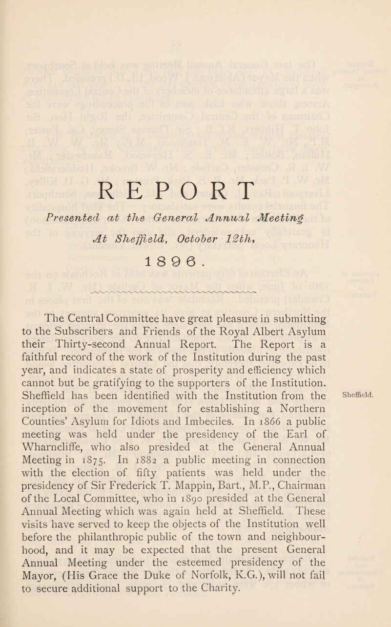 REPORT Presented at the General Annual Meeting At Sheffield, October 12thi 18 9 6. The Central Committee have great pleasure in submitting to the Subscribers and Friends of the Royal Albert Asylum their Thirty-second Annual Report. The Report is a faithful record of the work of the Institution during the past year, and indicates a state of prosperity and efficiency which cannot but be gratifying to the supporters of the Institution. Sheffield has been identified with the Institution from the inception of the movement for establishing a Northern Counties’ Asylum for Idiots and Imbeciles. In 1866 a public meeting was held under the presidency of the Earl of Wharnclifife, who also presided at the General Annual Meeting in 1875. 1882 a public meeting in connection with the election of fifty patients was held under the presidency of Sir Frederick T. Mappin, Bart., M.P., Chairman of the Local Committee, who in 1890 presided at the General Annual Meeting which was again held at Sheffield. These visits have served to keep the objects of the Institution well before the philanthropic public of the town and neighbour¬ hood, and it may be expected that the present General Annual Meeting under the esteemed presidency of the Mayor, (His Grace the Duke of Norfolk, K.G.), will not fail to secure additional support to the Charity. Sheffield.