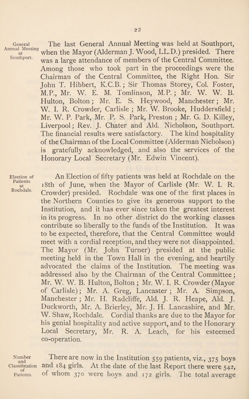 Southport. General The last General Annual Meeting was held at Southport, Annuai^Meeting the Mayor (Alderman J. Wood, LL.D.) presided. There was a large attendance of members of the Central Committee. Among those who took part in the proceedings were the Chairman of the Central Committee, the Right Hon. Sir John T. Hibbert, K.C.B.; Sir Thomas Storey, Col. Foster, M.P., Mr. W. E. M. Tomlinson, M.P. ; Mr. W. W. B. Hulton, Bolton; Mr. E. S. Heywood, Manchester; Mr. W. I. R. Crowder, Carlisle ; Mr. W. Brooke, Huddersfield ; Mr. W. P. Park, Mr. P. S. Park, Preston ; Mr. G. D. Killey, Liverpool; Rev. J. Chater and Aid. Nicholson, Southport. The financial results were satisfactory. The kind hospitality of the Chairman of the Local Committee (Alderman Nicholson) is gratefully acknowledged, and also the services of the Honorary Local Secretary (Mr. Edwin Vincent). Election of Patients at Rochdale. An Election of fifty patients was held at Rochdale on the 18th of June, when the Mayor of Carlisle (Mr. W. 1. R. Crowder) presided. Rochdale was one of the first places in the Northern Counties to give its generous support to the Institution, and it has ever since taken the greatest interest in its progress. In no other district do the working classes contribute so liberally to the funds of the Institution. It was to be expected, therefore, that the Central Committee would meet with a cordial reception, and they were not disappointed. The Mayor (Mr. John Turner) presided at the public meeting held in the Town Hall in the evening, and heartily advocated the claims of the Institution. The meeting was addressed also by the Chairman of the Central Committee; Mr. W. W. B. Hulton, Bolton; Mr. W. 1. R. Crowder (Mayor of Carlisle); Mr. A. Greg, Lancaster ; Mr. A. Simpson, Manchester; Mr. H. Radcliffe, Aid. J. R. Heape, Aid. J. Duckworth, Mr. A. Brierley, Mr. J. H. Lancashire, and Mr. W. Shaw, Rochdale. Cordial thanks are due to the Mayor for his genial hospitality and active support, and to the Honorary Local Secretary, Mr. R. A. Leach, for his esteemed co-operation. Number and There are now in the Institution 559 patients, viz., 375 boys Classification and 184 girls. At the date of the last Report there were 542, Patients. of whom 370 were boys and 172 girls. The total average