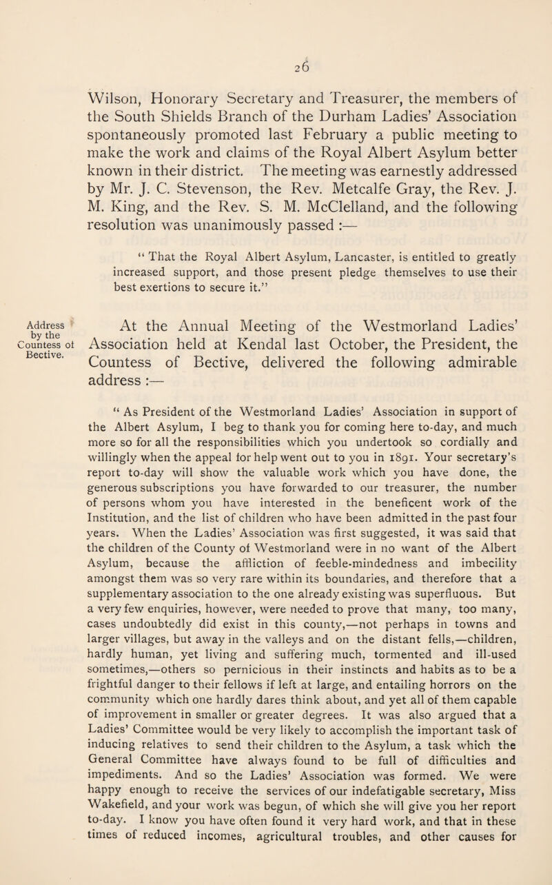 Address by the Countess oi Bective. Wilson, Honorary Secretary and Treasurer, the members of the South Shields Branch of the Durham Ladies’ Association spontaneously promoted last February a public meeting to make the work and claims of the Royal Albert Asylum better known in their district. The meeting was earnestly addressed by Mr. J. C. Stevenson, the Rev. Metcalfe Gray, the Rev. J. M. King, and the Rev. S. M. McClelland, and the following resolution was unanimously passed :— “ That the Royal Albert Asylum, Lancaster, is entitled to greatly increased support, and those present pledge themselves to use their best exertions to secure it.” At the Annual Meeting of the Westmorland Ladies’ Association held at Kendal last October, the President, the Countess of Bective, delivered the following admirable address :— “ As President of the Westmorland Ladies’ Association in support of the Albert Asylum, I beg to thank you for coming here to-day, and much more so for all the responsibilities which you undertook so cordially and willingly when the appeal for help went out to you in 1891. Your secretary’s report to-day will show the valuable work which you have done, the generous subscriptions you have forwarded to our treasurer, the number of persons whom you have interested in the beneficent work of the Institution, and the list of children who have been admitted in the past four years. When the Ladies’ Association was first suggested, it was said that the children of the County of Westmorland were in no want of the Albert Asylum, because the affliction of feeble-mindedness and imbecility amongst them was so very rare within its boundaries, and therefore that a supplementary association to the one already existing was superfluous. But a very few enquiries, however, were needed to prove that many, too many, cases undoubtedly did exist in this county,—not perhaps in towns and larger villages, but away in the valleys and on the distant fells,—children, hardly human, yet living and suffering much, tormented and ill-used sometimes,—others so pernicious in their instincts and habits as to be a frightful danger to their fellows if left at large, and entailing horrors on the community which one hardly dares think about, and yet all of them capable of improvement in smaller or greater degrees. It was also argued that a Ladies’ Committee would be very likely to accomplish the important task of inducing relatives to send their children to the Asylum, a task which the General Committee have always found to be full of difficulties and impediments. And so the Ladies’ Association was formed. We were happy enough to receive the services of our indefatigable secretary, Miss Wakefield, and your work was begun, of which she will give you her report to-day. I know you have often found it very hard work, and that in these times of reduced incomes, agricultural troubles, and other causes for