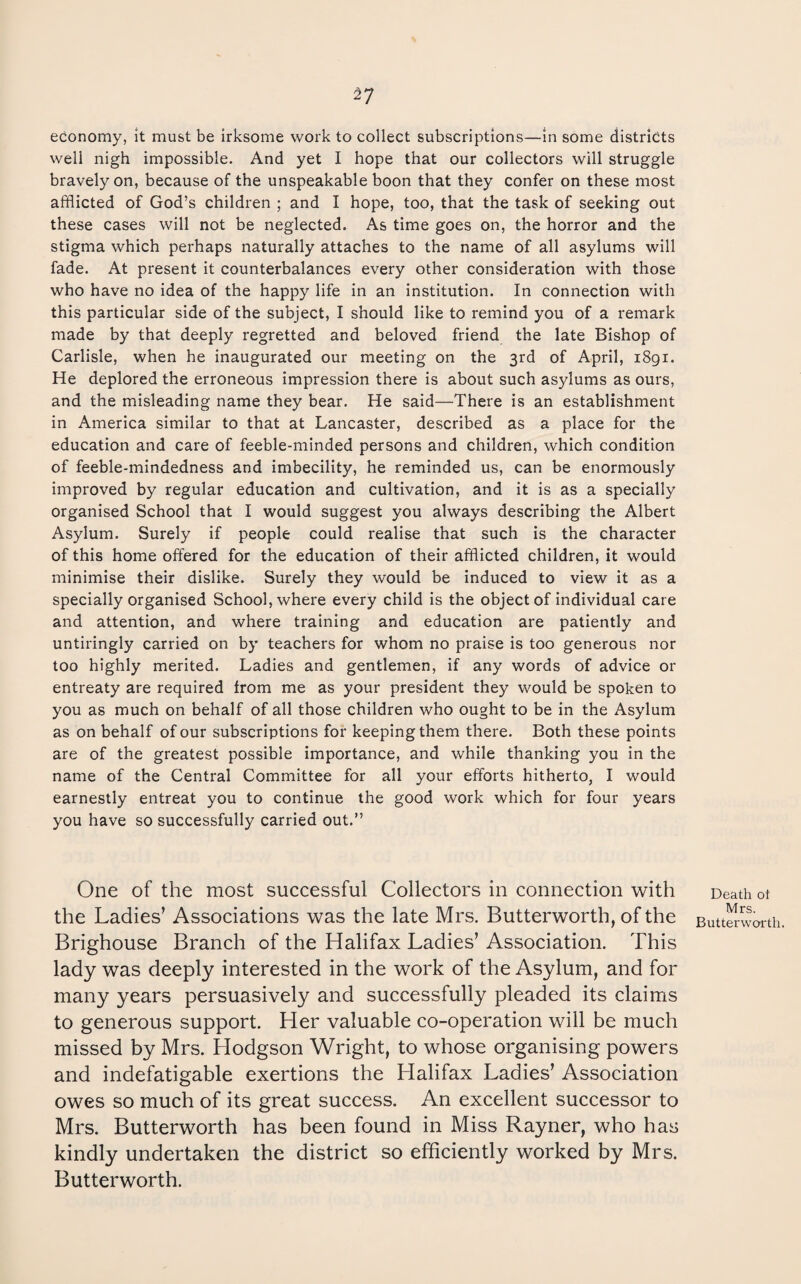 ^7 economy, It must be irksome work to collect subscriptions—in some districts well nigh impossible. And yet I hope that our collectors will struggle bravely on, because of the unspeakable boon that they confer on these most afflicted of God’s children ; and I hope, too, that the task of seeking out these cases will not be neglected. As time goes on, the horror and the stigma which perhaps naturally attaches to the name of all asylums will fade. At present it counterbalances every other consideration with those who have no idea of the happy life in an institution. In connection with this particular side of the subject, I should like to remind you of a remark made by that deeply regretted and beloved friend the late Bishop of Carlisle, when he inaugurated our meeting on the 3rd of April, 1891. He deplored the erroneous impression there is about such asylums as ours, and the misleading name they bear. He said—There is an establishment in America similar to that at Lancaster, described as a place for the education and care of feeble-minded persons and children, which condition of feeble-mindedness and imbecility, he reminded us, can be enormously improved by regular education and cultivation, and it is as a specially organised School that I would suggest you always describing the Albert Asylum. Surely if people could realise that such is the character of this home offered for the education of their afflicted children, it would minimise their dislike. Surely they would be induced to view it as a specially organised School, where every child is the object of individual care and attention, and where training and education are patiently and untiringly carried on by teachers for whom no praise is too generous nor too highly merited. Ladies and gentlemen, if any words of advice or entreaty are required from me as your president they would be spoken to you as much on behalf of all those children who ought to be in the Asylum as on behalf of our subscriptions for keeping them there. Both these points are of the greatest possible importance, and while thanking you in the name of the Central Committee for all your efforts hitherto, I would earnestly entreat you to continue the good work which for four years you have so successfully carried out.” One of the most successful Collectors in connection with the Ladies’ Associations was the late Mrs. Butterworth, of the Brighouse Branch of the Halifax Ladies’ Association. This lady was deeply interested in the work of the Asylum, and for many years persuasively and successfully pleaded its claims to generous support. Her valuable co-operation will be much missed by Mrs. Hodgson Wright, to whose organising powers and indefatigable exertions the Halifax Ladies’ Association owes so much of its great success. An excellent successor to Mrs. Butterworth has been found in Miss Rayner, who has kindly undertaken the district so efficiently worked by Mrs. Butterworth. Death ot Mrs. Butterworth.