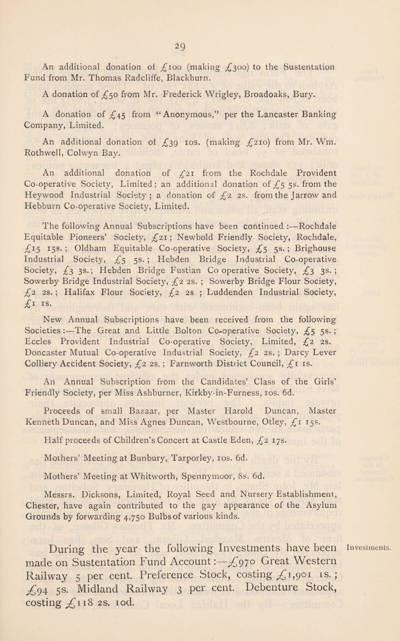An additional donation of ;£^ioo (making ^300) to the Sustentation Fund from Mr. Thomas Radcliffe, Blackburn. A donation of ;^50 from Mr. Frederick Wrigley, Broadoaks, Bury. A donation of ;£'45 from “Anonymous,” per the Lancaster Banking Company, Limited. An additional donation of ^39 los. (making ^210) from Mr. Wm. Rothwell, Colwyn Bay. An additional donation of ^21 from the Rochdale Provident Co-operative Society, Limited ; an additional donation of £5 5s. from the Heywood Industrial Society; a donation of £2 2s. from the Jarrow and Hebburn Co-operative Society, Limited. The following Annual Subscriptions have been continued :—Rochdale Equitable Pioneers’ Society, £21; Newbold Friendly Society, Rochdale, £1^ 15s. ; Oldham Equitable Co-operative Society, ;£'5 5s. ; Brighouse Industrial Society, £^ 5s. ; Hebden Bridge Industrial Co-operative Society, £2 3s.; Hebden Bridge Fustian Cooperative Society, £^ 3s.; Sowerby Bridge Industrial Society, £2 2S. ; Sowerby Bridge Flour Society, £2 2S. ; Halifax Flour Society, £2 2s. ; Luddenden Industrial Society, £i IS. New Annual Subscriptions have been received from the following Societies :—The Great and Little Bolton Co-operative Society, £^ 5s. ; Eccles Provident Industrial Co-operative Society, Limited, £2 2S. Doncaster Mutual Co-operative Industrial Society, £2 2s. ; Darcy Lever Colliery Accident Society, £2 2s. ; Farnworth District Council, £i is. An Annual Subscription from the Candidates’ Class of the Girls’ Friendly Society, per Miss Ashburner, Kirkby-in-Furness, los. 6d. Proceeds of small Bazaar, per Master Harold Duncan, Master Kenneth Duncan, and Miss Agnes Duncan, Westbourne, Otley, £1 15s. Half proceeds of Children’s Concert at Castle Eden, £2 17s. Mothers’ Meeting at Bunbury, Tarporley, los. 6d. Mothers’ Meeting at Whitworth, Spennymoor, 8s. 6d. Messrs. Dicksons, Limited, Royal Seed and Nursery Establishment, Chester, have again contributed to the gay appearance of the Asylum Grounds by forwarding 4,750 Bulbs of various kinds. During the year the following Investments have been investments, made on Sustentation Fund Account 1—^970 Great Western Railway 5 per cent. Preference Stock, costing ^1,901 is.; £g4 5s. Midland Railway 3 per cent. Debenture Stock, costing £11^ 2S. lod.