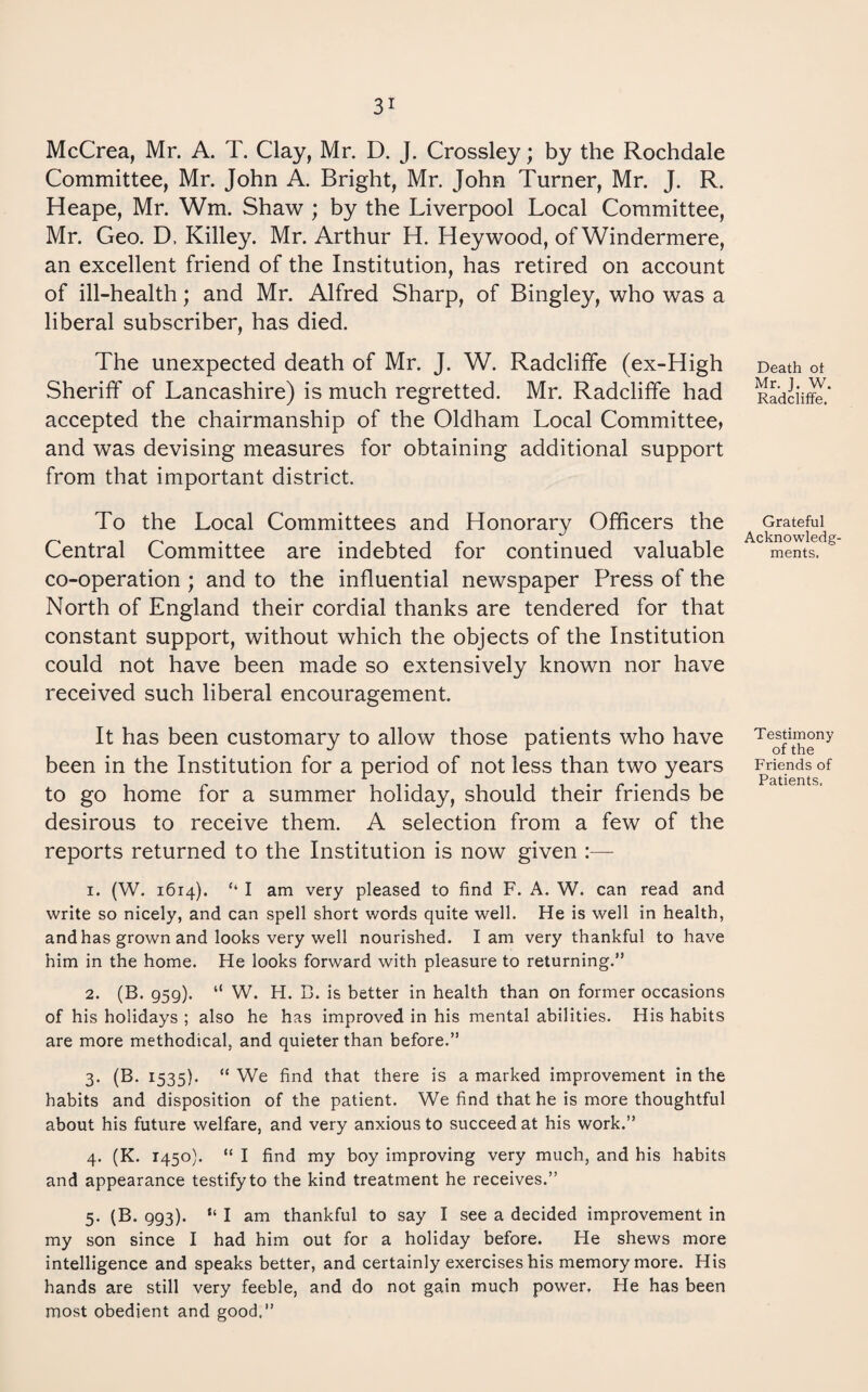 McCrea, Mr. A. T. Clay, Mr. D. J. Crossley; by the Rochdale Committee, Mr. John A. Bright, Mr. John Turner, Mr. J. R. Heape, Mr. Wm. Shaw ; by the Liverpool Local Committee, Mr. Geo. D. Killey. Mr. Arthur H. Heywood, of Windermere, an excellent friend of the Institution, has retired on account of ill-health; and Mr. Alfred Sharp, of Bingley, who was a liberal subscriber, has died. The unexpected death of Mr. J. W. Radcliffe (ex-High Sheriff of Lancashire) is much regretted. Mr. Radcliffe had accepted the chairmanship of the Oldham Local Committee, and was devising measures for obtaining additional support from that important district. To the Local Committees and Honorary Officers the Central Committee are indebted for continued valuable co-operation ; and to the influential newspaper Press of the North of England their cordial thanks are tendered for that constant support, without which the objects of the Institution could not have been made so extensively known nor have received such liberal encouragement. It has been customary to allow those patients who have been in the Institution for a period of not less than two years to go home for a summer holiday, should their friends be desirous to receive them. A selection from a few of the reports returned to the Institution is now given :— 1. (W. 1614). ‘‘ I am very pleased to find F. A. W. can read and write so nicely, and can spell short words quite well. He is well in health, and has grown and looks very well nourished. lam very thankful to have him in the home. He looks forward with pleasure to returning.” 2. (B. 959). “ W. H. B. is better in health than on former occasions of his holidays ; also he has improved in his mental abilities. His habits are more methodical, and quieter than before.” 3. (B. 1535). “We find that there is a marked improvement in the habits and disposition of the patient. We find that he is more thoughtful about his future welfare, and very anxious to succeed at his work.” 4. (K. 1450). “ I find my boy improving very much, and his habits and appearance testify to the kind treatment he receives.” 5. (B. 993). “ I am thankful to say I see a decided improvement in my son since I had him out for a holiday before. He shews more intelligence and speaks better, and certainly exercises his memory more. His hands are still very feeble, and do not gain much power. He has been most obedient and good.” Death ot Mr. J. W. Radcliffe. Grateful Acknowledg¬ ments. Testimony of the Friends of Patients.
