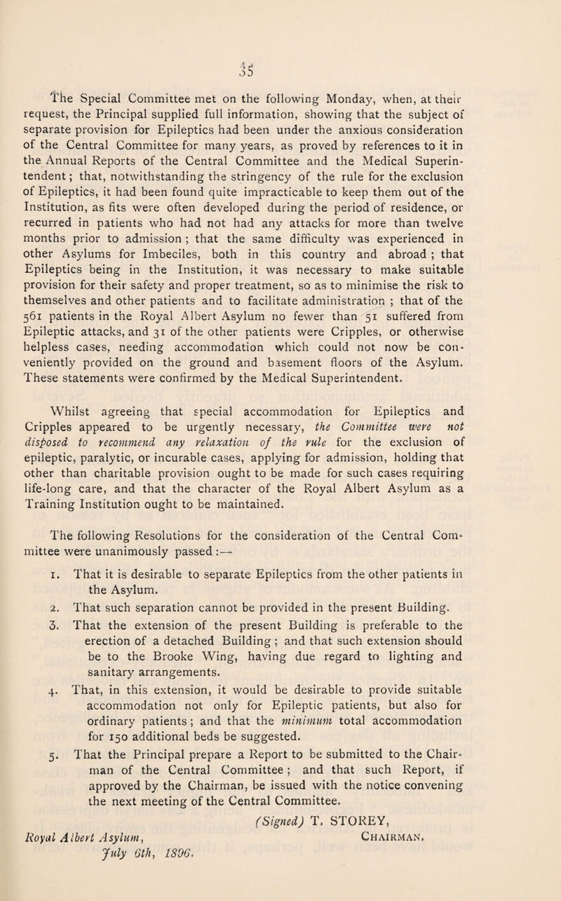I'he Special Committee met on the following Monday, when, at theii* request, the Principal supplied full information, showing that the subject of separate provision for Epileptics had been under the anxious consideration of the Central Committee for many years, as proved by references to it in the Annual Reports of the Central Committee and the Medical Superin¬ tendent; that, notwithstanding the stringency of the rule for the exclusion of Epileptics, it had been found quite impracticable to keep them out of the Institution, as fits were often developed during the period of residence, or recurred in patients who had not had any attacks for more than twelve months prior to admission ; that the same difficulty was experienced in other Asylums for Imbeciles, both in this country and abroad ; that Epileptics being in the Institution, it was necessary to make suitable provision for their safety and proper treatment, so as to minimise the risk to themselves and other patients and to facilitate administration ; that of the 561 patients in the Royal Albert Asylum no fewer than 51 suffered from Epileptic attacks, and 31 of the other patients were Cripples, or otherwise helpless cases, needing accommodation which could not now be con¬ veniently provided on the ground and basement floors of the Asylum. These statements were confirmed by the Medical Superintendent. Whilst agreeing that special accommodation for Epileptics and Cripples appeared to be urgently necessary, the Committee were not disposed to recommend any relaxation of the rule for the exclusion of epileptic, paralytic, or incurable cases, applying for admission, holding that other than charitable provision ought to be made for such cases requiring life-long care, and that the character of the Royal Albert Asylum as a Training Institution ought to be maintained. The following Resolutions for the consideration of the Central Com¬ mittee were unanimously passed :— 1. That it is desirable to separate Epileptics from the other patients in the Asylum. 2. That such separation cannot be provided in the present Building. 3. That the extension of the present Building is preferable to the erection of a detached Building ; and that such extension should be to the Brooke Wing, having due regard to lighting and sanitary arrangements. 4. That, in this extension, it would be desirable to provide suitable accommodation not only for Epileptic patients, but also for ordinary patients; and that the minimum total accommodation for 150 additional beds be suggested. 5. That the Principal prepare a Report to be submitted to the Chair¬ man of the Central Committee; and that such Report, if approved by the Chairman, be issued with the notice convening the next meeting of the Central Committee. (Signed) T. STOREY, Royal Albert Asylum^ Chairman. July 6th, 1896.